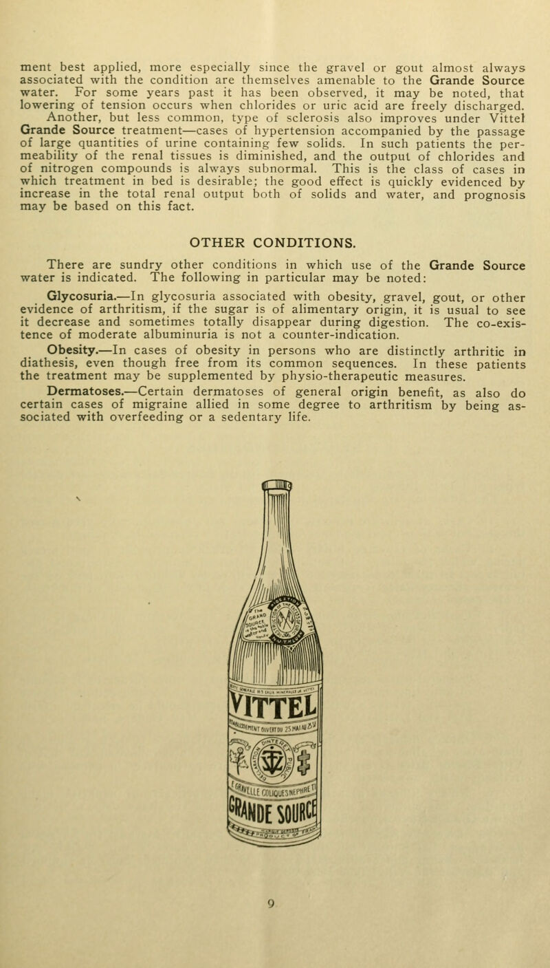 ment best applied, more especially since the gravel or gout almost always associated with the condition are themselves amenable to the Grande Source water. For some years past it has been observed, it may be noted, that lowering of tension occurs when chlorides or uric acid are freely discharged. Another, but less common, type of sclerosis also improves under Vittel Grande Source treatment—cases of hypertension accompanied by the passage of large quantities of urine containing few solids. In such patients the per- meability of the renal tissues is diminished, and the output of chlorides and of nitrogen compounds is always subnormal. This is the class of cases in which treatment in bed is desirable; the good effect is quickly evidenced by increase in the total renal output both of solids and water, and prognosis may be based on this fact. OTHER CONDITIONS. There are sundry other conditions in which use of the Grande Source water is indicated. The following in particular may be noted: Glycosuria.—In glycosuria associated with obesity, gravel, gout, or other evidence of arthritism, if the sugar is of alimentary origin, it is usual to see it decrease and sometimes totally disappear during digestion. The co-exis- tence of moderate albuminuria is not a counter-indication. Obesity.—In cases of obesity in persons who are distinctly arthritic in diathesis, even though free from its common sequences. In these patients the treatment may be supplemented by physio-therapeutic measures. Dermatoses.—Certain dermatoses of general origin benefit, as also do certain cases of migraine allied in some degree to arthritism by being as- sociated with overfeeding or a sedentary life. yiffm