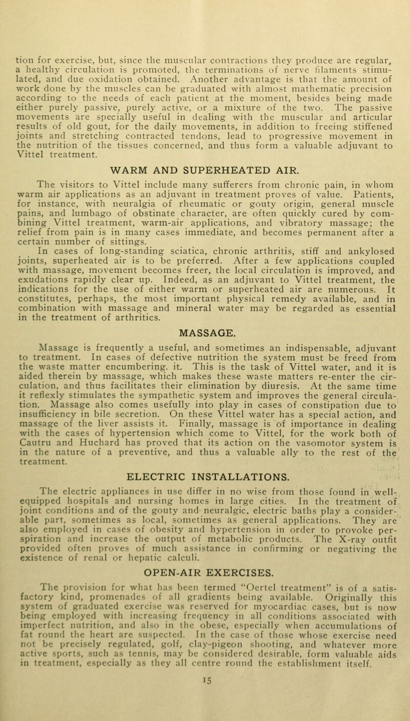 tion for exercise, but, since the muscular contractions they produce are regular, a health}' circulation is promoted, the terminations of nerve filaments stimu- lated, and due oxidation obtained. Another advantage is that the amount of work done by the muscles can be graduated with almost mathematic precision according to the needs of each patient at the moment, besides being made either purely passive, purely active, or a mixture of the two. The passive movements are specially useful in dealing with the muscular and articular results of old gout, for the daily movements, in addition to freeing stiffened joints and stretching contracted tendons, lead to progressive movement in the nutrition of the tissues concerned, and thus form a valuable adjuvant to Vittel treatment. WARM AND SUPERHEATED AIR. The visitors to Vittel include many sufferers from chronic pain, in whom warm air applications as an adjuvant in treatment proves of value. Patients, for instance, with neuralgia of rheumatic or gouty origin, general muscle pains, and lumbago of obstinate character, are often quickly cured by com- bining Vittel treatment, warm-air applications, and vibratory massage; the relief from pain is in many cases immediate, and becomes permanent after a certain number of sittings. In cases of long-standing sciatica, chronic arthritis, stiff and ankylosed joints, superheated air is to be preferred. After a few applications coupled with massage, movement becomes freer, the local circulation is improved, and exudations rapidly clear up. Indeed, as an adjuvant to Vittel treatment, the indications for the use of either warm or superheated air are numerous. It constitutes, perhaps, the most important physical remedy available, and in combination with massage and mineral water may be regarded as essential in the treatment of arthritics. MASSAGE. Massage is frequently a useful, and sometimes an indispensable, adjuvant to treatment. In cases of defective nutrition the system must be freed from the waste matter encumbering, it. This is the task of Vittel water, and it is aided therein by massage, which makes these waste matters re-enter the cir- culation, and thus facilitates their elimination by diuresis. At the same time it reflexly stimulates the sympathetic system and improves the general circula- tion. Massage also comes usefully into play in cases of constipation due to insufficiency in bile secretion. On these Vittel water has a special action, and massage of the liver assists it. Finally, massage is of importance in dealing with the cases of hypertension which come to Vittel, for the work both of Cautru and Huchard has proved that its action on the vasomotor system is in the nature of a preventive, and thus a valuable ally to the rest of the treatment. ELECTRIC INSTALLATIONS. The electric appliances in use differ in no wise from those found in well- equipped hospitals and nursing homes in large cities. In the treatment of joint conditions and of the gouty and neuralgic, electric baths play a consider- able part, sometimes as local, sometimes as general applications. They are also employed in cases of obesity and hypertension in order to provoke per- spiration and increase the output of metabolic products. The X-ray outfit provided often proves of much assistance in confirming or negativing the existence of renal or hepatic calculi. OPEN-AIR EXERCISES. The provision for what has been termed Oertel treatment is of a satis- factory kind, promenades of .ill gradients being available. Originally this system of graduated exercise was reserved for myocardiac cases, but is now being employed with increasing frequency in all conditions associated with imperfect nutrition, and also in the obese, especially when accumulations of fat round the heart an ed. In the case of those whose exercise need not be precisely regulated, golf, clay-pigeon shooting, and whatever more active -ports, such as tennis, may b( considered desirable, form valuable aids in treatment, especially as they all centre round the establishment itself.