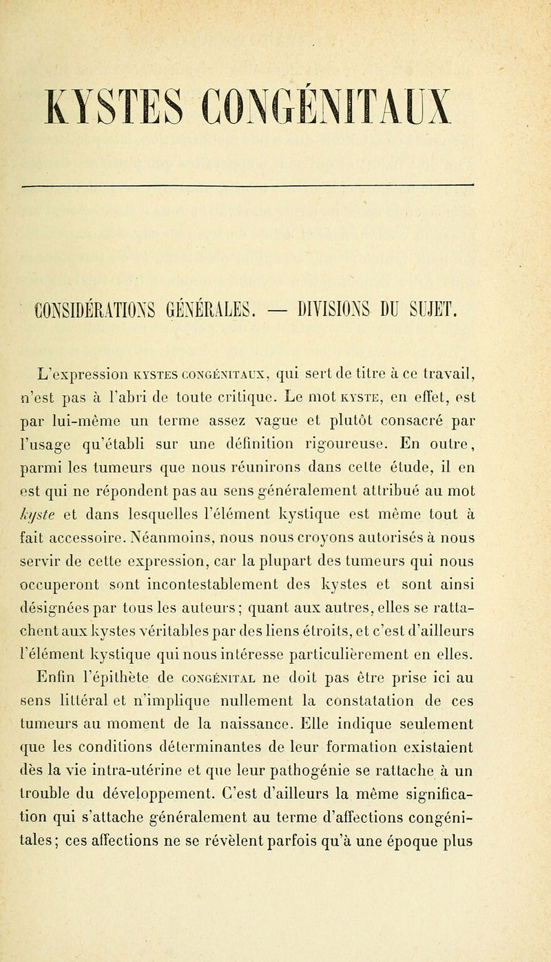 CONSIDÉRATIONS GÉNÉRALES. — DIVISIONS DU SUJET. L'expression kystes congénitaux, qui sert de titre à ce travail, n'est pas à l'abri de toute critique. Le mot kyste, en effet, est par lui-même un terme assez vague et plutôt consacré par l'usage qu'établi sur une définition rigoureuse. En outre, parmi les tumeurs que nous réunirons dans celte étude, il en est qui ne répondent pas au sens généralement attribué au mot hjste et dans lesquelles l'élément kystique est même tout à fait accessoire. Néanmoins, nous nous croyons autorisés à nous servir de cette expression, car la plupart des tumeurs qui nous occuperont sont incontestablement des kystes et sont ainsi désignées par tous les auteurs ; quant aux autres, elles se ratta- chent aux kystes véritables par des liens étroits, et c'est d'ailleurs l'élément kystique qui nous intéresse particulièrement en elles. Enfin l'épithète de congénital ne doit pas être prise ici au sens littéral et n'implique nullement la constatation de ces tumeurs au moment de la naissance. Elle indique seulement que les conditions déterminantes de leur formation existaient dès la vie intra-utérine et que leur pathogénie se rattache à un trouble du développement. C'est d'ailleurs la même significa- tion qui s'attache généralement au terme d'affections congéni- tales; ces affections ne se révèlent parfois qu'à une époque plus