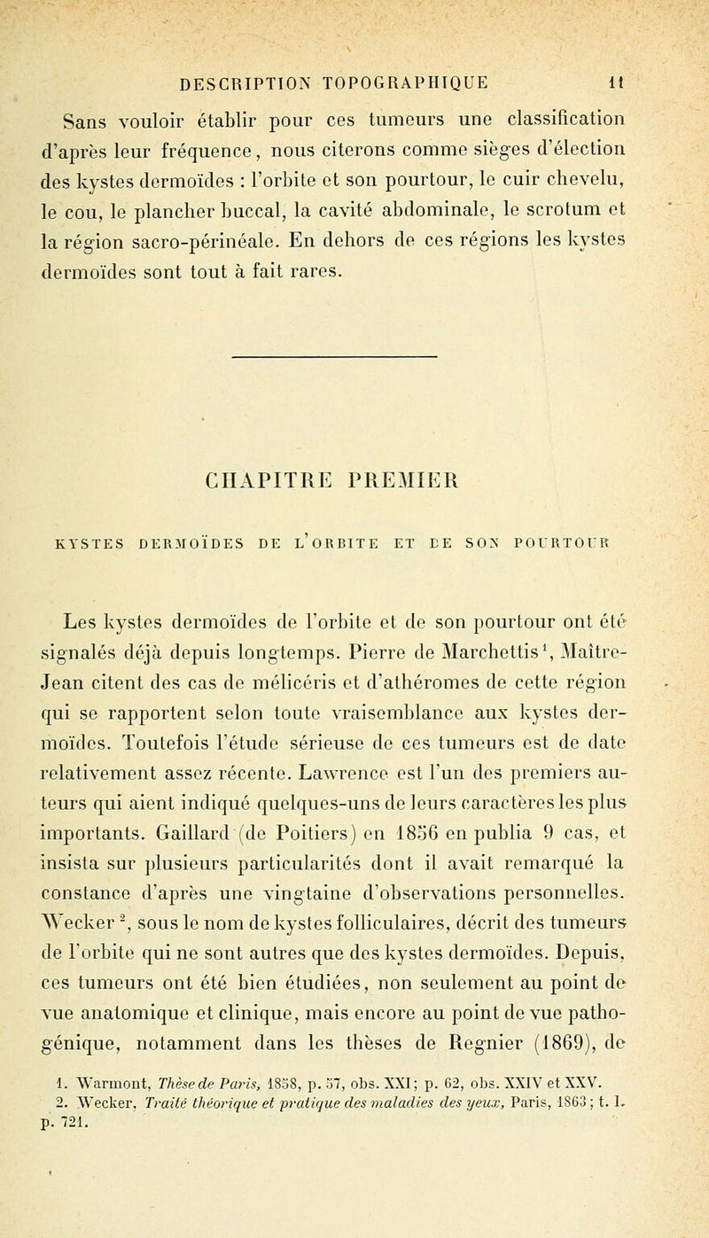 Sans vouloir établir pour ces tumeurs une classification d'après leur fréquence, nous citerons comme sièges d'élection des kystes dermoïdes : l'orbite et son pourtour, le cuir chevelu, le cou, le plancher buccal, la cavité abdominale, le scrotum et la région sacro-périnéale. En dehors de ces régions les kystes dermoïdes sont tout à fait rares. CHAPITRE PREMIER KYSTES DERMOÏDES DE L ORBITE ET DE SON POURTOUR Les kystes dermoïdes de l'orbite et de son pourtour ont été signalés déjà depuis longtemps. Pierre de Marchettis\ Maître- Jean citent des cas de mélicéris et d'athéromes de cette région qui se rapportent selon toute vraisemblance aux kystes der- moïdes. Toutefois l'étude sérieuse de ces tumeurs est de date relativement assez récente. Lawrence est l'un des premiers au- teurs qui aient indiqué quelques-uns de leurs caractères les plus importants. Gaillard (de Poitiers) en 1856 en publia 9 cas, et insista sur plusieurs particularités dont il avait remarqué la constance d'après une vingtaine d'observations personnelles. Wecker -, sous le nom de kystes folliculaires, décrit des tumeurs de l'orbite qui ne sont autres que des kystes dermoïdes. Depuis, ces tumeurs ont été bien étudiées, non seulement au point de vue anatomique et clinique, mais encore au point de vue patho- génique, notamment dans les thèses de Régnier (1869), de 1. Warmont, Thèsede Paris, 1838, p. 37, obs. XXI; p. 62, obs. XXIV et XXV. 2. Wecker, Traité théorique et pratique des maladies des yeux, Paris, 1863 ; t. L p. 721.