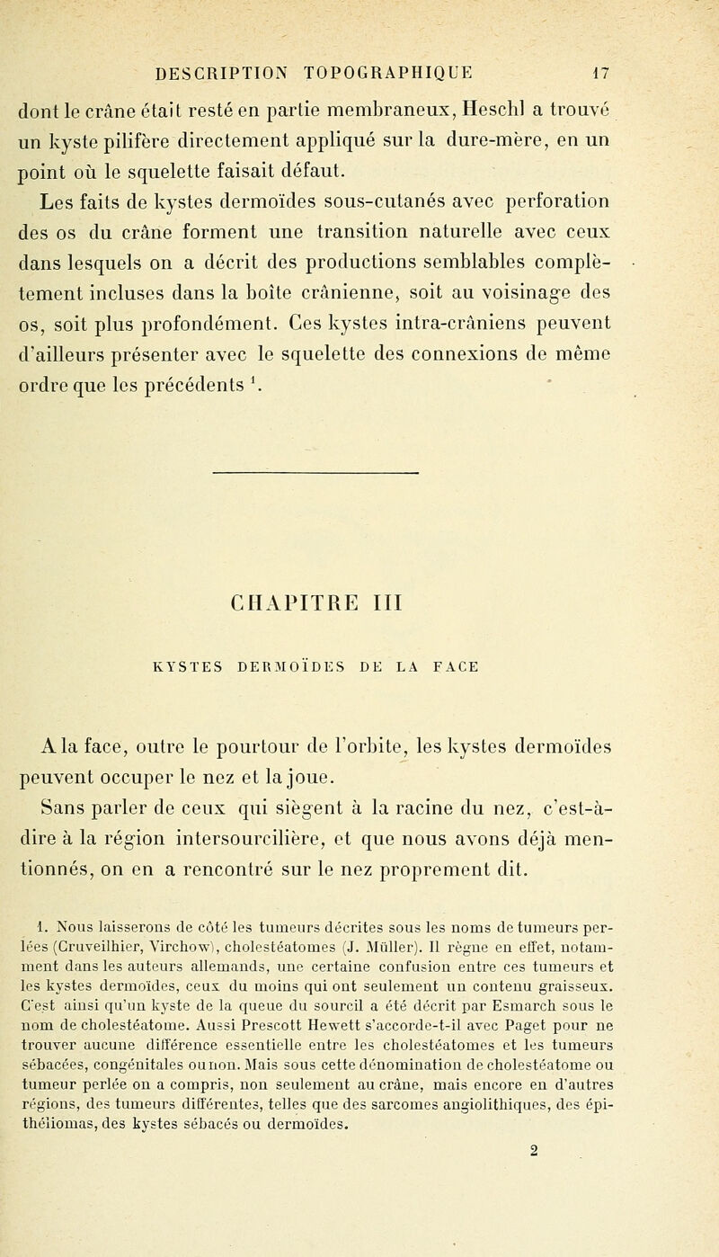 dont le crâne était resté en partie membraneux, Heschl a trouvé un kyste pilifère directement appliqué sur la dure-mère, en un point où le squelette faisait défaut. Les faits de kystes dermoïdes sous-cutanés avec perforation des os du crâne forment une transition naturelle avec ceux dans lesquels on a décrit des productions semblables complè- tement incluses dans la boîte crânienne, soit au voisinage des os, soit plus profondément. Ces kystes intra-crâniens peuvent d'ailleurs présenter avec le squelette des connexions de même ordre que les précédents *. * CHAPITRE III KYSTES DERMOÏDES DE LA FACE A la face, outre le pourtour de l'orbite, les kystes dermoïdes peuvent occuper le nez et la joue. Sans parler de ceux qui siègent à la racine du nez, c'est-à- dire à la région intersourcilière, et que nous avons déjà men- tionnés, on en a rencontré sur le nez proprement dit. 1. Nous laisserons de côté les tumeurs décrites sous les noms de tumeurs per- lées (Cruveilhier, Virchow), cholestéatomes (J. Millier). Il règne en effet, notam- ment dans les auteurs allemands, une certaine confusion entre ces tumeurs et les kystes dermoïdes, ceux du moins qui ont seulement un contenu graisseux. C'est ainsi qu'un kyste de la queue du sourcil a été décrit par Esmarch sous le nom de cholestéatome. Aussi Prescott Hewett s'accorde-t-il avec Paget pour ne trouver aucune différence essentielle entre les cholestéatomes et les tumeurs sébacées, congénitales ou non. Mais sous cette dénomination de cholestéatome ou tumeur perlée on a compris, non seulement au crâne, mais encore en d'autres régions, des tumeurs différentes, telles que des sarcomes angiolithiques, des épi- théliomas, des kystes sébacés ou dermoïdes. 2