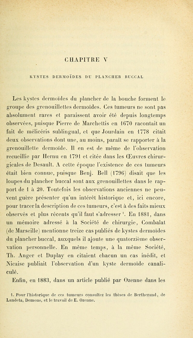 KYSTES DERMOIDES DU PLA^SCHER BUCCAL Les kystes dermoïdes du plancher de la bouche forment le groupe des grenouillettes dermoïdes. Ces tumeurs ne sont pas absolument rares et paraissent avoir été depuis longtemps observées, puisque Pierre de Marcliettis en 1670 racontait un fait de mélicéris subling'ual, et que Jourdain en 1778 citait deux observations dont une, au moins, paraît se rapporter à la g-renouillette dermoïde. Il en est de même de l'observation recueillie par Hernu en 1791 et citée dans les Œuvres chirur- gicales de Desault. A cette époque l'existence de ces tumeurs était bien connue, puisque Benj. Bell (1796) disait que les loupes du plancher buccal sont aux gTcnouillettes dans le rap- port de 1 à 20. Toutefois les observations anciennes ne peu- vent guère présenter qu'un intérêt historique et, ici encore, pour tracer la description de ces tumeurs, c'est à des faits mieux observés et plus récents qu'il faut s'adresser \ En 1881, dans un mémoire adressé à la Société de chirurg-ie, Combalat (de Marseille) mentionne treize cas publiés de kystes dermoïdes du plancher buccal, auxquels il ajoute une quatorzième obser- vation personnelle. En même temps, à la même Société, Th. Ang-er et Duplay en citaient chacun un cas inédit, et Nicaise publiait l'observation d'un kyste dermoïde canali- culé. Enfin, en 1883, dans un article publié par Ozenne dans les 1. Pour l'historique de ces tumeurs consultez les thèses de Bertheraud, de Landeta, Démons, et le travail deE. Ozenne.