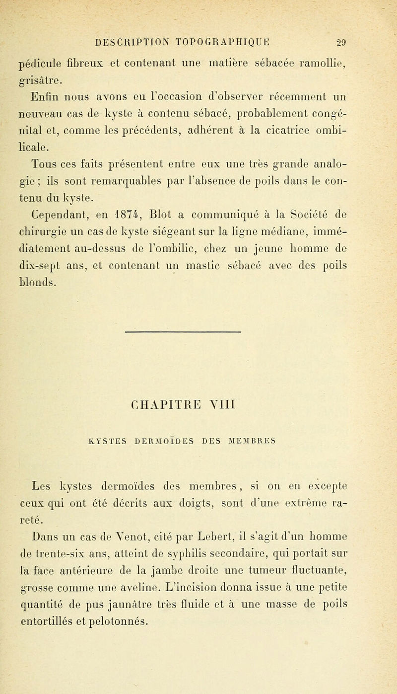 pédicule fibreux et contenant une matière sébacée ramollie, grisâtre. Enfin nous avons eu l'occasion d'observer récemment un nouveau cas de kyste à contenu sébacé, probablement congé- nital et, comme les précédents, adhérent à la cicatrice ombi- licale. Tous ces faits présentent entre eux une très grande analo- gie ; ils sont remarquables par Fabsence de poils dans le con- tenu du kyste. Cependant, en 1874, Blot a communiqué à la Société de chirurgie un cas de kyste siégeant sur la ligne médiane, immé- diatement au-dessus de l'ombilic, chez un jeune homme de dix-sept ans, et contenant un mastic sébacé avec des poils blonds. CHAPITRE YIII KYSTES DERMOÏDES DES MEMBRES Les kystes dormoïdes des membres, si on en excepte ceux qui ont été décrits aux doigts, sont d'une extrême ra- reté. Dans un cas de Yenot, cité par Lebert, il s'agit d'un homme de trente-six ans, atteint de syphilis secondaire, qui portait sur la face antérieure de la jambe droite une tumeur fluctuante, grosse comme une aveline. L'incision donna issue à une petite quantité de pus jaunâtre très fluide et à une masse de poils entortillés et pelotonnés.