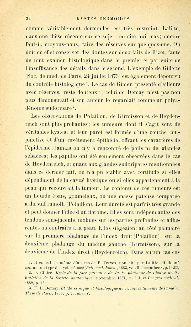 comme vérilablement dermoïdes est très restreint. Lalitte, dans mie thèse récente sur ce sujet, en cite huit cas; encore faut-il, croyons-nous, faire des réserves sur quelques-uns. On doit en effet conserver des doutes sur deux faits de Rizet, faute de tout examen histologique dans le premier et par suite de l'insuffisance des détails dans le second. L'exemple de Gillette (Soc. de méd. de Paris, 24 juillet 1875) est également dépourvu du contrôle histologique \ Le cas de Gibier, présenté d'ailleurs avec réserves, reste douteux; celui de Demay n'est pas non plus démonstratif et son auteur le l'egardait comme un polya- dénome sudoripare ^ Les observations de Polaillon, de Kirmisson et de Ileyden- reich sont plus probantes ; les tumeurs dont il s'agit sont de véritables kystes, et leur paroi est formée d'une couche con- jonctive et d'un revêtement épithélial offrant les caractères de l'épiderme; jamais on n'y a rencontré de poils ni de glandes sébacées; les papilles ont été seulement observées dans le cas de Ilcydenreich, et quant aux glandes sudoripares mentionnées dans ce dernier fait, on n'a pu établir avec certitude si elles dépendaient de la cavité kystique ou si elles appartenaient à la peau qui recouvrait la tumeur. Le contenu de ces tumeurs est mi liquide épais, grumeleux, ou une niasse pâteuse comparée à du suif ramolli (Polaillon). Leur dureté est parfois très g-rande et peut donner l'idée d'un fibrome. Elles sont indépendantes des tendons sous-jacents, mobiles sur les parties profondes et adhé- rentes au contraire à la peau. Elles siégeaient au côté palmaire sur la première phalange de l'index droit (Polaillon), sur la deuxième phalange du médius gauche (Kirmisson), sur la deuxième de l'index droit (Ileydenreich). Dans aucun cas ces 1. Il en est de même d'un cas de F. Trêves, non cité par Lalitte, et donné comme un type de kyste sébacé {Bi^it. med. Journ., 1883, vol. II, december 8, p. 1123). 2. P. Gibier, Kyste de la face palmaire de la ^^ phalange de l'index droit: Bulletins de la Société anatomique, novembre 1881, p. &Çii, ci Progrès médical, 1882, p. 485. 3. F. L. Demay, Étude clinique et histologique de certaines tumews de lamain. Thèse de Paris, 1880, p. 73, obs. V.