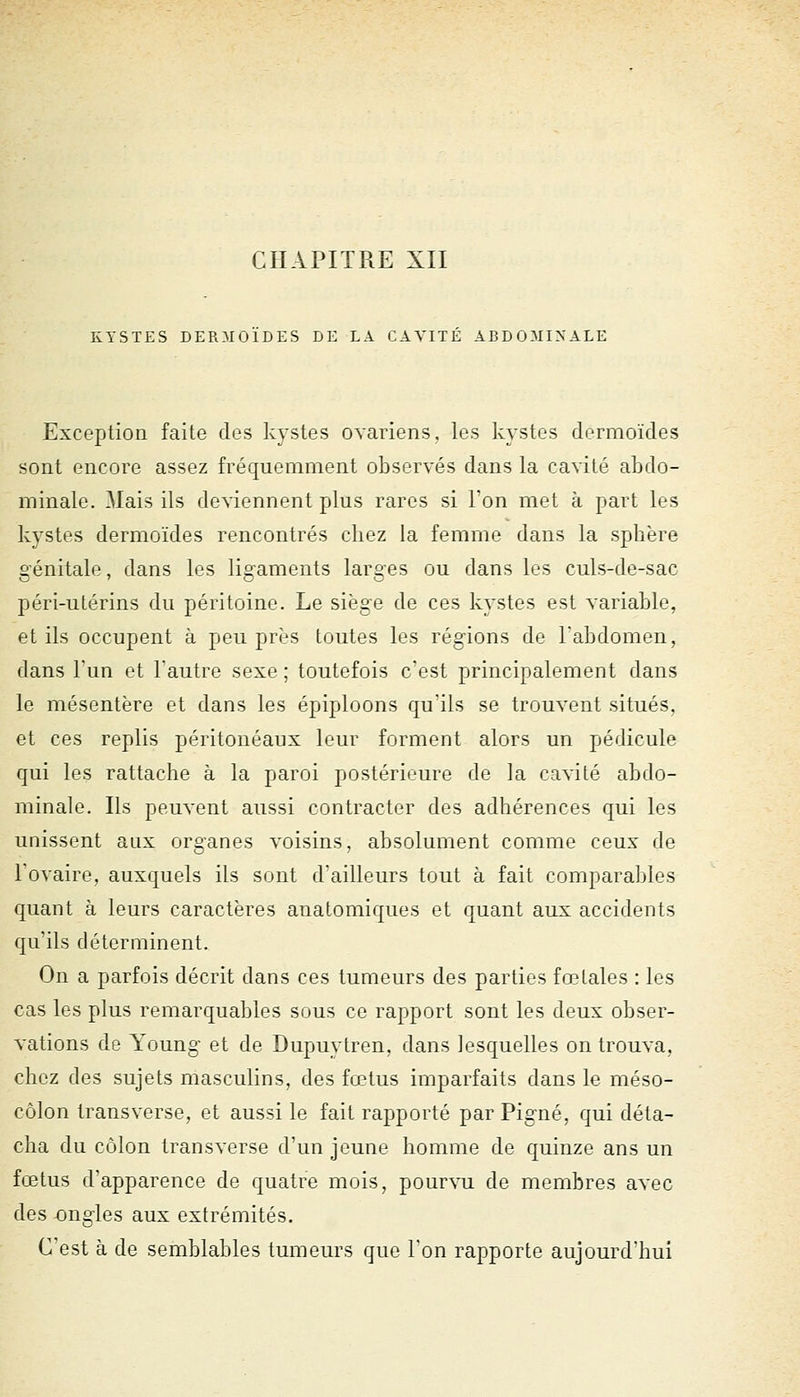 KYSTES DERMOIDES DE LA CAVITE ABDOMINALE Exception faite des kystes ovariens, les kystes dermoïdes sont encore assez fréquemment observés dans la cavité abdo- minale. Mais ils deviennent plus rares si l'on met à part les kystes dermoïdes rencontrés cliez la femme dans la sphère o'énitale, dans les lisraments laraes ou dans les culs-de-sac péri-utérins du péritoine. Le siège de ces kystes est variable, et ils occupent à peu près toutes les régions de rabdomon, dans Tun et Tautre sexe ; toutefois c'est principalement dans le mésentère et dans les épiploons qu'ils se trouvent situés, et ces replis péritonéaux leur forment alors un pédicule qui les rattache à la paroi postérieure de la cavité abdo- minale. Ils peuvent aussi contracter des adhérences qui les naissent aux organes voisins, absolument comme ceux de l'ovaire, auxquels ils sont d'ailleurs tout à fait comparaldes quant à leurs caractères anatomiques et quant aux accidents qu'ils déterminent. On a parfois décrit dans ces tumeurs des parties fœtales : les cas les plus remarquables sous ce rapport sont les deux obser- vations de Young et de Dupuytren, dans lesquelles on trouva, chez des sujets masculins, des fœtus imparfaits dans le méso- côlon transverse, et aussi le fait rapporté par Pigné, qui déta- cha du côlon transverse d'un jeune homme de quinze ans un fœtus d'apparence de quatre mois, pourvu de membres avec des ongles aux extrémités. C'est à de semblables tumeurs que l'on rapporte aujourd'hui