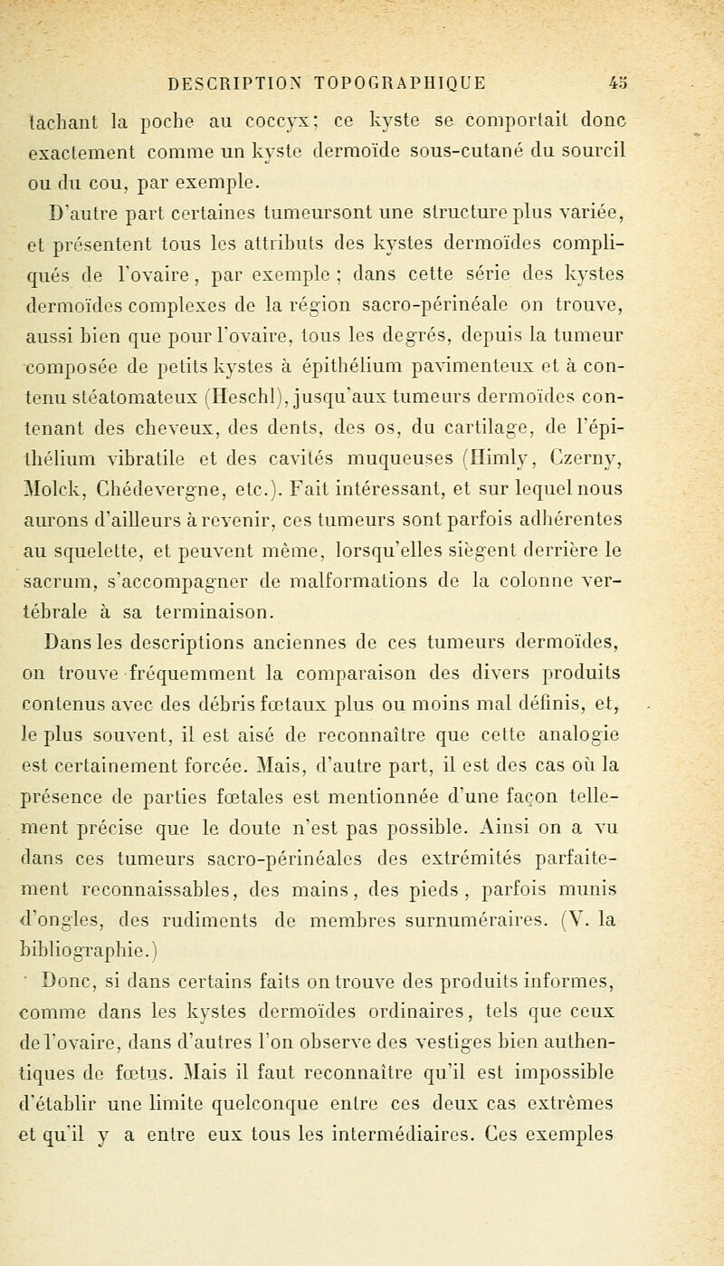 tachant la poche au coccyx; ce kyste se comportait donc exactement comme un kyste dermoïde sous-cutané du sourcil ou du cou, par exemple. D'autre part certaines tumeursont une structure plus variée, et présentent tous les attrihuts des kystes dermoïdes compli- qués de l'ovaire , par exemple ; dans cette série des kystes dermoïdes complexes de la région sacro-périnéale on trouve, aussi bien que pour l'ovaire, tous les degrés, depuis la tumeur composée de petits kystes à épithélium pavimenteux et à con- tenu stéatomateux (Heschl), jusqu'aux tumeurs dermoïdes con- tenant des cheveux, des dents, des os, du cartilage, de l'épi- thélium vibratile et des cavités muqueuses (Himly, Czerny, Molck, Chédevergne, etc.). Fait intéressant, et sur lequel nous aurons d'ailleurs à revenir, ces tumeurs sont parfois adhérentes au squelette, et peuvent même, lorsqu'elles siègent derrière le sacrum, s'accompagner de malformations de la colonne ver- tébrale à sa terminaison. Dans les descriptions anciennes de ces tumeurs dermoïdes, on trouve fréquemment la comparaison des divers produits contenus avec des débris fœtaux plus ou moins mal définis, et, le plus souvent, il est aisé de reconnaître que cette analogie est certainement forcée. Mais, d'autre part, il est des cas où la présence de parties fœtales est mentionnée d'une façon telle- ment précise que le doute n'est pas possible. Ainsi on a vu dans ces tumeurs sacro-périnéalos des extrémités parfaite- ment reconnaissables, des mains, des pieds, parfois munis d'ongles, des rudiments de membres surnuméraires. (V. la bibliographie.) ■ Donc, si dans certains faits on trouve des produits informes, comme dans les kystes dermoïdes ordinaires, tels que ceux de l'ovaire, dans d'autres l'on observe des vestiges bien authen- tiques de fœtus. Mais il faut reconnaître qu'il est impossible d'établir une limite quelconque entre ces deux cas extrêmes et qu'il y a entre eux tous les intermédiaires. Ces exemples