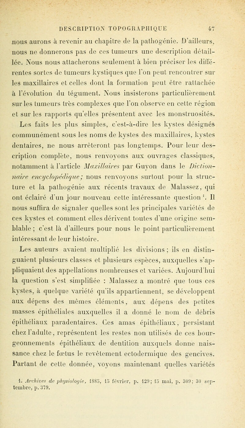 nous aurons à revenir au chapitre de la pathogéuie. D'ailleurs, nous ne donnerons pas de ces tumeurs une description détail- lée. Nous nous attacherons seulement à bien préciser les diffé- rentes sortes de tumeurs kystiques que Ton peut rencontrer sur les maxillaires et celles dont la formation peut être rattachée à révolution du tég-ument. Nous insisterons particulièrement sur les tumeurs très complexes que l'on observe en cette région et sur les rapports qu'elles présentent avec les monstruosités. Les faits les plus simples, c'est-à-dire les kystes désignés- communément sous les noms de kystes des maxillaires, kystes dentaires, ne nous arrêteront pas longtemps. Pour leur des- cription complète, nous renvoyons aux ouvrages classiques, notamment à l'article Maxillaires par Guyon dans le Diction- naire encyclopédique; nous renvoyons surtout pour la struc- ture et la patliogénie aux récents travaux de Malassez, qui ont éclairé d'un jour nouveau cette intéressante question \ Il nous suffira de signaler quelles sont les principales variétés de ces kystes et comment elles dérivent toutes d'une origine sem- blable ; c'est là d'ailleurs pour nous le point particulièrement intéressant de leur histoire. Les auteurs avaient multiplié les divisions ; ils en distin- guaient plusieurs classes et plusieurs espèces, auxquelles s'ap- pliquaient des appellations nombreuses et variées. Aujourd'hui la question s'est simplifiée : Malassez a montré que tous ces kystes, à quelque variété qu'ils appartiennent, se développent aux dépens des mêmes éléments, aux dépens des petites masses épithéliales auxquelles il a donné le nom de débris épithéliaux paradentaires. Ces amas épithéliaux. persistant chez l'adulte, représentent les restes non utilisés de ces bour- geonnements épithéliaux de dentition auxquels donne nais- sance chez le fœtus le revêtement ectodermique des gencives. Partant de cette donnée, voyons maintenant quelles variétés 1. Archives de physiologie, I880, 13 féSTier, p. 129; 15 mai, p. 309; 30 sep- tembre, p. 379.