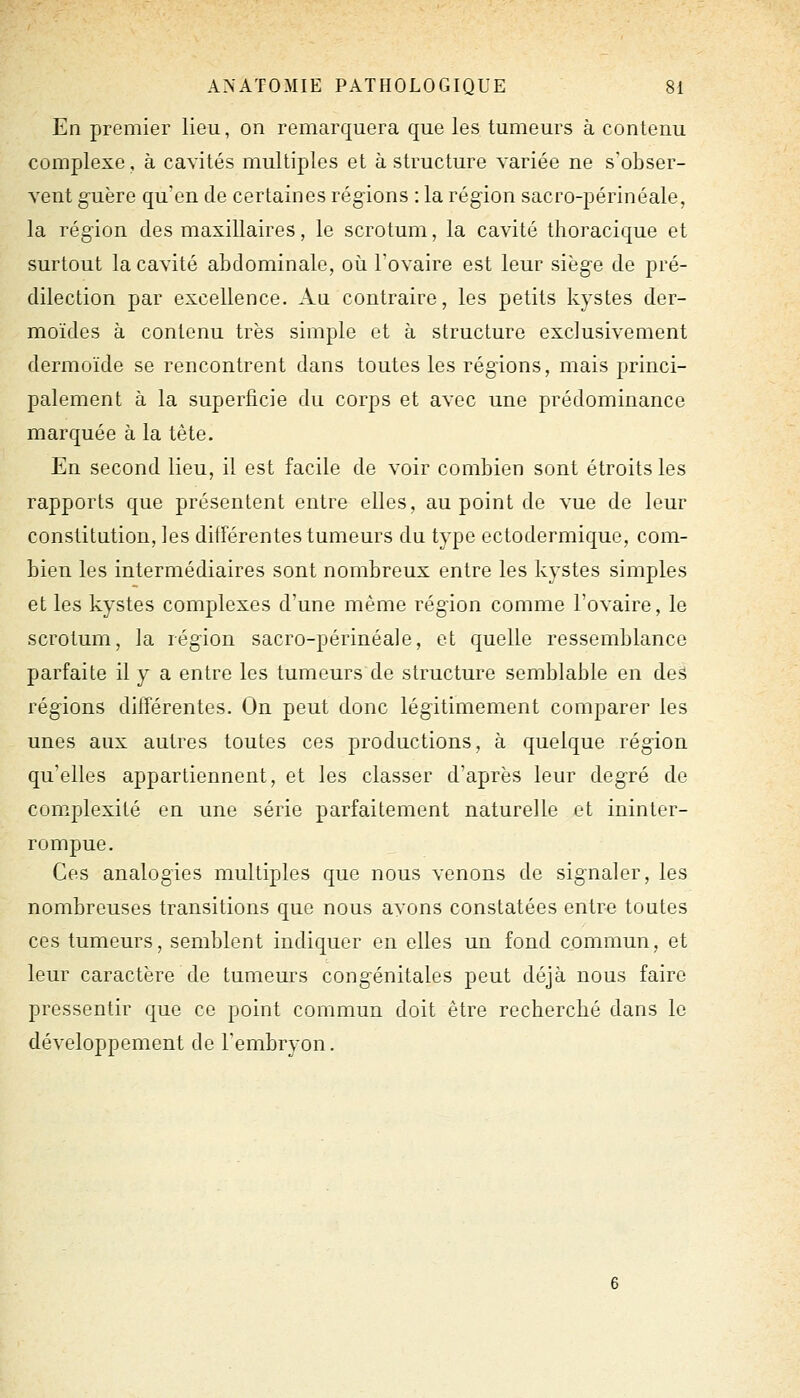 En premier lieu, on remarquera que les tumeurs à contenu complexe, à cavités multiples et à structure variée ne s'obser- vent g-uère qu'en de certaines rég-ions : la région sacro-périnéale, la région des maxillaires, le scrotum, la cavité thoracique et surtout la cavité abdominale, où l'ovaire est leur siège de pré- dilection par excellence. Au contraire, les petits kystes der- moïdes à contenu très simple et à structure exclusivement dermoïde se rencontrent dans toutes les régions, mais princi- palement à la superficie du corps et avec une prédominance marquée à la tète. En second lieu, il est facile de voir combien sont étroits les rapports que présentent entre elles, au point de vue de leur constitution, les différentes tumeurs du type ectodermique, com- bien les intermédiaires sont nombreux entre les kystes simples et les kystes complexes d'une même région comme l'ovaire, le scrotum, la région sacro-périnéale, et quelle ressemblance parfaite il y a entre les tumeurs de structure semblable en deâ régions différentes. On peut donc légitimement comparer les unes aux autres toutes ces productions, à quelque région qu'elles appartiennent, et les classer d'après leur degré de complexité en une série parfaitement naturelle et ininter- rompue. Ces analogies multiples que nous venons de signaler, les nombreuses transitions que nous ayons constatées entre toutes ces tumeurs, semblent indiquer en elles un fond commun, et leur caractère de tumeurs congénitales peut déjà nous faire pressentir que ce point commun doit être recherché dans le développement de l'embryon.