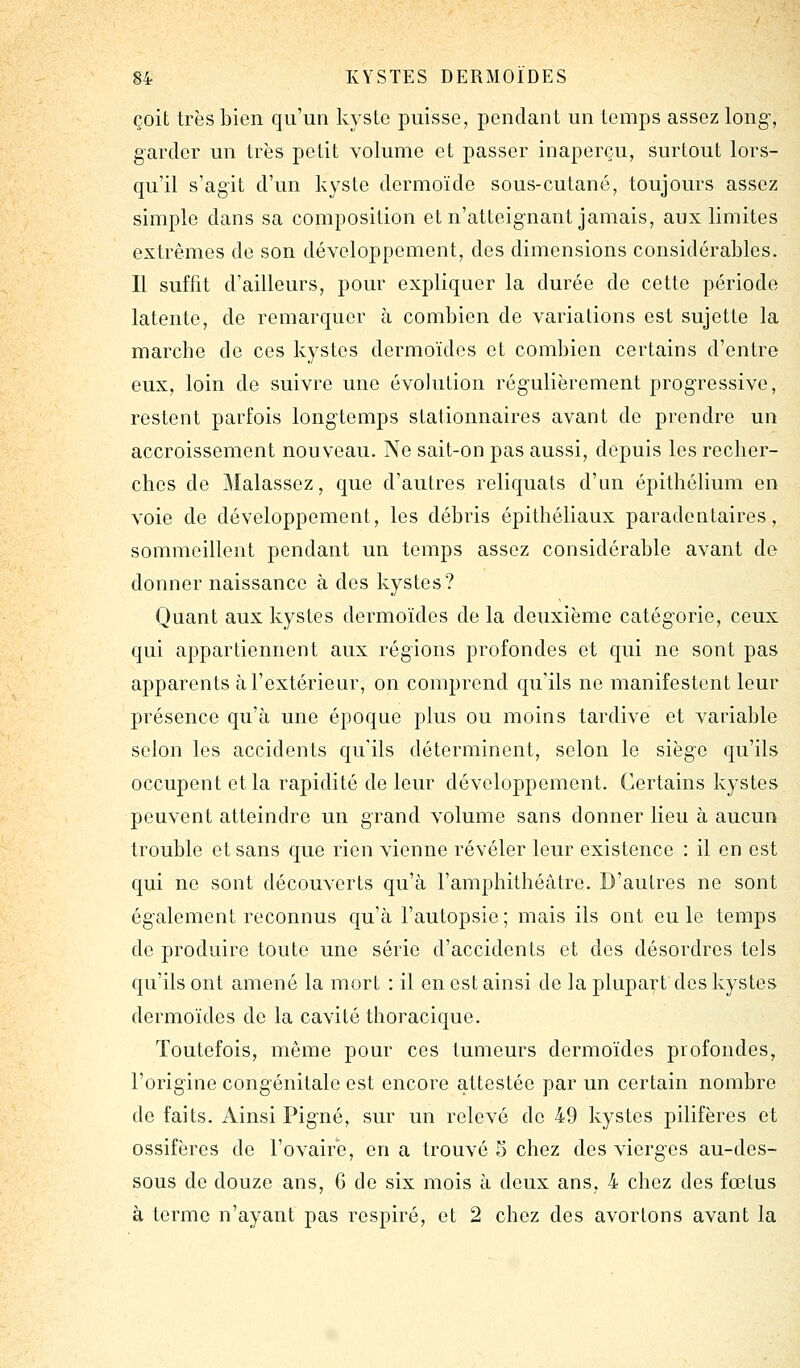 çoit très bien qu'un kyste puisse, pendant un temps assez long, garder un très petit volume et passer inaperçu, surtout lors- qu'il s'agit d'un kyste dermoïde sous-cutané, toujours assez simple dans sa composition et n'atteignant jamais, aux limites extrêmes de son développement, des dimensions considérables. Il suffit d'ailleurs, pour expliquer la durée de cette période latente, de remarquer à combien de variations est sujette la marche de ces kystes dermoïdes et combien certains d'entre eux, loin de suivre une évolution régulièrement progressive, restent parfois longtemps slationnaires avant de prendre un accroissement nouveau. Ne sait-on pas aussi, depuis les recher- ches de Malassez, que d'autres reliquats d'un épithélium en voie de développement, les débris épithéliaux paradentaires, sommeillent pendant un temps assez considérable avant de donner naissance à des kystes? Quant aux kystes dermoïdes de la deuxième catégorie, ceux qui appartiennent aux régions profondes et qui ne sont pas apparents à l'extérieur, on comprend qu'ils ne manifestent leur présence qu'à une époque plus ou moins tardive et variable scion les accidents qu'ils déterminent, selon le siège qu'ils occupent et la rapidité de leur développement. Certains kystes peuvent atteindre un grand volume sans donner lieu à aucun trouble et sans que rien vienne révéler leur existence : il en est qui ne sont découverts qu'à l'amphithéâtre. D'autres ne sont également reconnus qu'à l'autopsie ; mais ils ont eu le temps de produire toute une série d'accidents et des désordres tels qu'ils ont amené la mort : il en est ainsi de la plupart des kystes dermoïdes de la cavité thoracique. Toutefois, même pour ces tumeurs dermoïdes profondes, l'origine congénitale est encore attestée par un certain nombre de faits. Ainsi Pigné, sur un relevé de 49 kystes pilifères et ossifères de l'ovaire, en a trouvé S chez des vierges au-des- sous de douze ans, 6 de six mois à deux ans, 4 chez des fœtus à terme n'ayant pas respiré, et 2 chez des avortons avant la