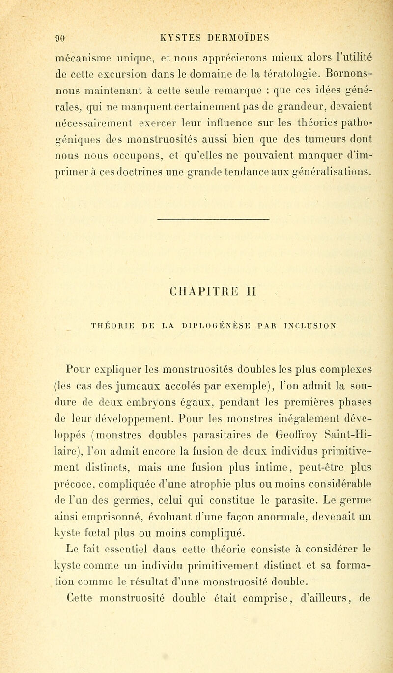 mécanisme unique, et nous apprécierons mieux alors l'utilité de cette excursion dans le domaine de la tératologie. Bornons- nous maintenant à cette seule remarque : que ces idées géné- rales, qui ne manquent certainement pas de grandeur, devaient nécessairement exercer leur influence sur les théories patho- géniques des monstruosités aussi bien que des tumeurs dont nous nous occupons, et qu'elles ne pouvaient manquer d'im- primer à ces doctrines une grande tendance aux généralisations. CHAPITRE II , THÉORIE DE LA DIPLOGÉNÈSE PAR INCLUSION Pour expliquer les monstruosités doubles les plus complexes (les cas des jumeaux accolés par exemple), l'on admit la sou- dure de deux embryons égaux, pendant les premières phases de leur développement. Pour les monstres inégalement déve- loppés (monstres doubles parasitaires de Geoffroy Saint-IIi- laire), l'on admit encore la fusion de deux individus primitive- ment distincts, mais une fusion plus intime, peut-être plus précoce, compliquée d'une atrophie plus ou moins considérable de l'un des germes, celui qui constitue le parasite. Le germe ainsi emprisonné, évoluant d'une façon anormale, devenait un kyste fœtal plus ou moins compliqué. Le fait essentiel dans cette théorie consiste à considérer le kyste comme un individu primitivement distinct et sa forma- tion comme le résultat d'une monstruosité double. Cette monstruosité double était comprise, d'ailleurs, de