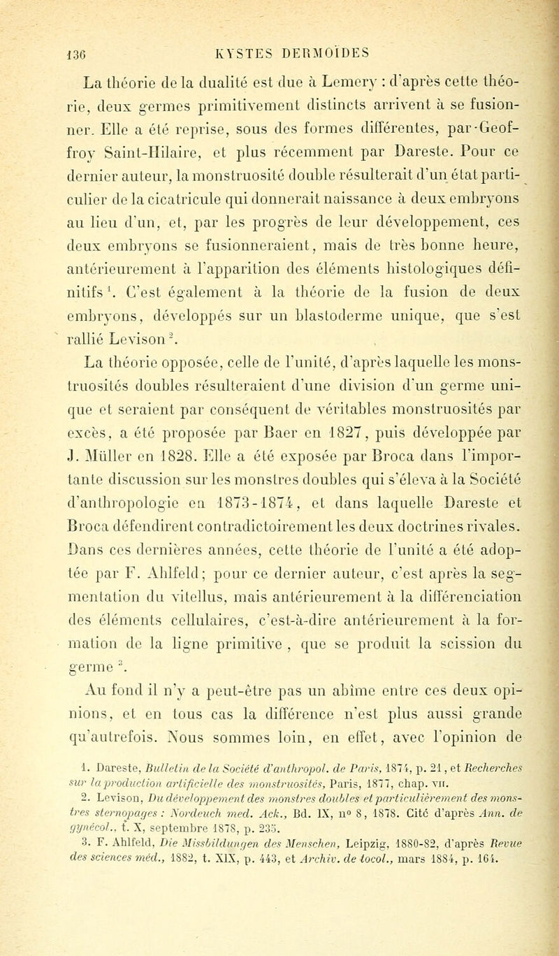 La théorie de la dualité est due à Lemery : d'après cette théo- rie, deux germes primitivement distincts arrivent à se fusion- ner. Elle a été reprise, sous des formes différentes, par-Geof- froy Saint-Hilaire, et plus récemment par Dareste. Pour ce dernier auteur, la monstruosité douhle résulterait d'un état parti- culier de la cicatricule qui donnerait naissance à deux embryons au lieu d'un, et, par les progrès de leur développement, ces deux embryons se fusionneraient, mais de très bonne heure, antérieurement à l'apparition des éléments histologiques défi- nitifs '. C'est également à la théorie de la fusion de deux embryons, développés sur un blastoderme unique, que s'est rallié Levison -. La théorie opposée, celle de l'unité, d'après laquelle les mons- truosités doubles résulteraient d'une division d'un germe uni- que et seraient par conséquent de véritables monstruosités par excès, a été proposée par Baer on 1827, puis développée par J. Millier en 1828. Elle a été exposée par Broca dans l'impor- tante discussion sur les monstres doubles qui s'éleva à la Société d'anthropologie en 1873-1874, et dans laquelle Dareste et Broca défendirent contradictoirement les deux doctrines rivales. Dans ces dernières années, cette théorie de l'unité a été adop- tée par F. Ahlfêld; pour ce dernier autour, c'est après la seg- mentation du vitollus, mais antérieurement à la différenciation des éléments cellulaires, c'est-à-dire antérieurement à la for- mation de la ligne primitive , que se produit la scission du germe . Au fond il n'y a peut-être pas un abime entre ces deux opi- nions, et en tous cas la différence n'est plus aussi grande qu'autrefois. Xous sommes loin, en effet, avec l'opinion de 1. Dareste, Bulletin de la Société d'anthropol. de Paris, 187 i, p. 21, et Recherches sur la production artificielle des monstruosités, Paris, 1877, chap. vir. 2. Levison, Du déveloj^pement des monstres doubles et particulièrement des mons- tres sternopages : Nordeuch med. Ack., Bd. IX, n 8, 1878. Cite d'après A^in. de gynécoL, t. X, septembre 1878, p. 2.33. 3. F. Ahlfeld, Die Missbildungen des Menschen, Leipzig, 1880-82, d'après Revue des sciences 7néd., 1882, t. XIX, p. 443, et Archiv. de tocoL, mars 1884, p. 164.