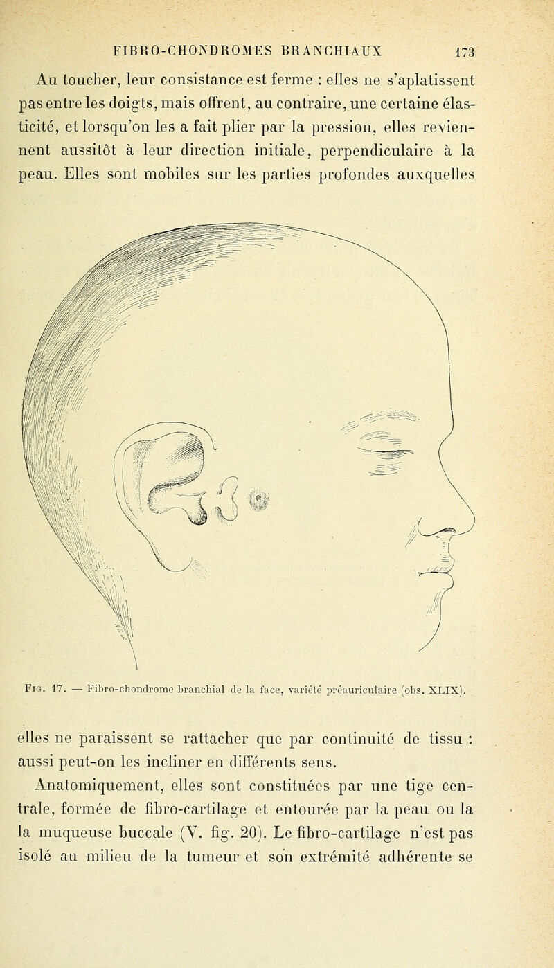 Au toucher, leur consistance est ferme : elles ne s'aplatissent pas entre les doigts, mais offrent, au contraire, une certaine élas- ticité, et lorsqu'on les a fait plier par la pression, elles revien- nent aussitôt à leur direction initiale, perpendiculaire à la peau. Elles sont mobiles sur les parties profondes auxquelles FiG. 17. — Fibro-chondrome branchial de la face, variété préauriculaire (obs. XLIX). elles ne paraissent se rattacher que par continuité de tissu : aussi peut-on les incliner en différents sens. Anatomiquement, elles sont constituées par une tige cen- trale, formée de fibro-cartilage et entourée par la peau ou la la muqueuse buccale (V. fig. 20). Le fîbro-cartilagc n'est pas isolé au milieu de la tumeur et son extrémité adhérente se
