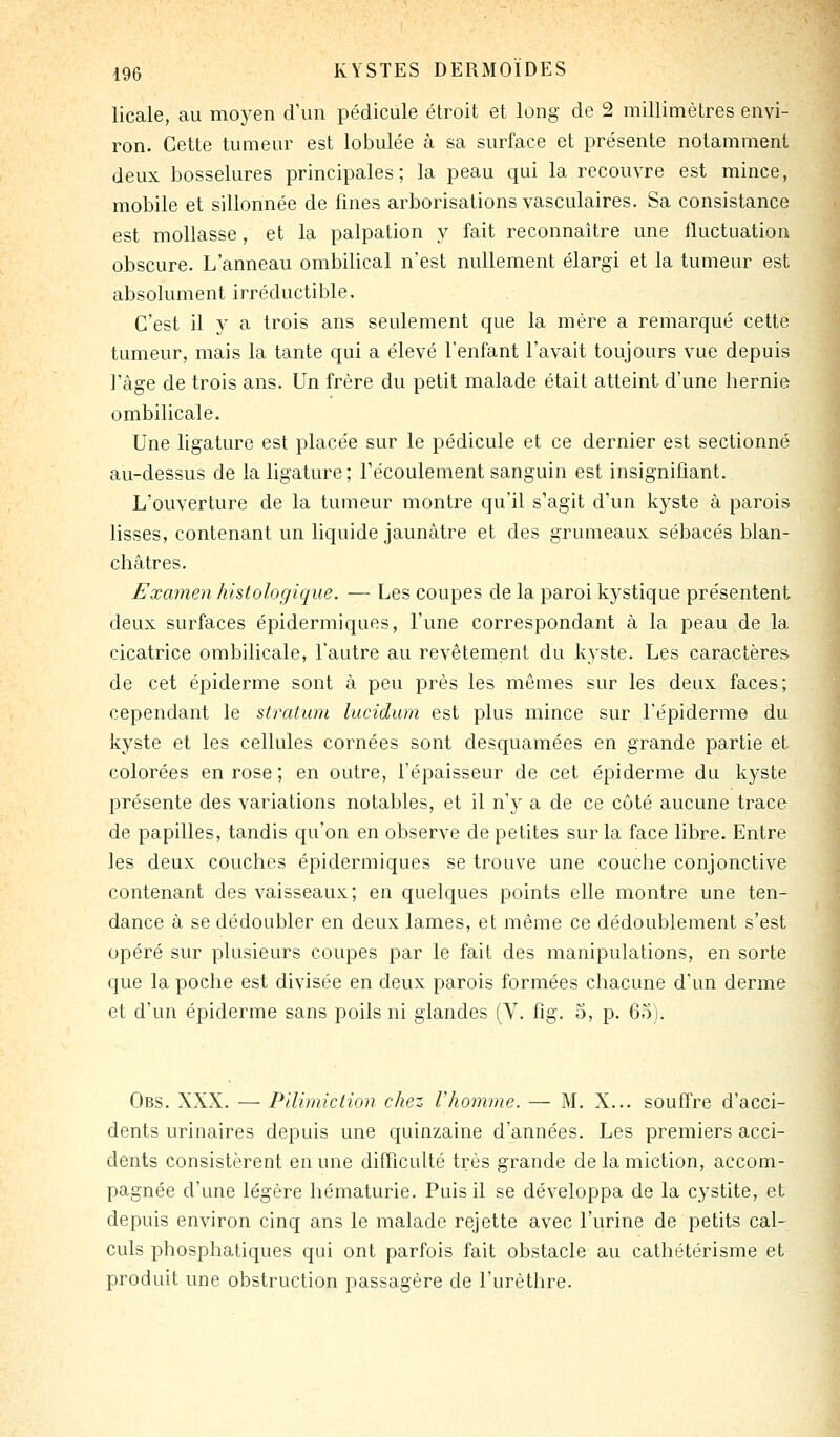 licale, au moyen d'un pédicule étroit et long de 2 millimètres envi- ron. Cette tumeur est lobulée à sa surface et présente notamment deux bosselures principales; la peau qui la recouvre est mince, mobile et sillonnée de fines arborisations vasculaires. Sa consistance est mollasse, et la palpation y fait reconnaître une fluctuation obscure. L'anneau ombilical n'est nullement élargi et la tumeur est absolument irréductible. C'est il y a trois ans seulement que la mère a remarqué cette tumeur, mais la tante qui a élevé l'enfant l'avait toujours vue depuis l'âge de trois ans. Un frère du petit malade était atteint d'une hernie ombilicale. Une ligature est placée sur le pédicule et ce dernier est sectionné au-dessus de la ligature; l'écoulement sanguin est insignifiant. L'ouverture de la tumeur montre qu'il s'agit d'un kyste à parois lisses, contenant un liquide jaunâtre et des grumeaux sébacés blan- châtres. Examen histologique. — Les coupes de la paroi kystique présentent deux surfaces épidermiques, l'une correspondant à la peau de la cicatrice ombilicale, l'autre au revêtement du kyste. Les caractères de cet épidémie sont à peu près les mêmes sur les deux faces; cependant le stratum lucidum est plus mince sur l'épi derme du kyste et les cellules cornées sont desquamées en grande partie et colorées en rose ; en outre, l'épaisseur de cet épidémie du kyste présente des variations notables, et il n'y a de ce côté aucune trace de papilles, tandis qu'on en observe de petites sur la face libre. Entre les deux couches épidermiques se trouve une couche conjonctive contenant des vaisseaux; en quelques points elle montre une ten- dance à se dédoubler en deux lames, et même ce dédoublement s'est opéré sur plusieurs coupes par le fait des manipulations, en sorte que la poche est divisée en deux parois formées chacune d'un derme et d'un épiderme sans poils ni glandes (Y. fig. 5, p. 6o). Obs. XXX. — Pllimiction chez Vhomme. — M. X... souffre d'acci- dents urinaires depuis une quinzaine d'années. Les premiers acci- dents consistèrent en une difficulté très grande de la miction, accom- pagnée d'une légère hématurie. Puis il se développa de la cystite, et depuis environ cinq ans le malade rejette avec l'urine de petits cal- culs phosphatiques qui ont parfois fait obstacle au cathétérisme et produit une obstruction passagère de l'urèthre.