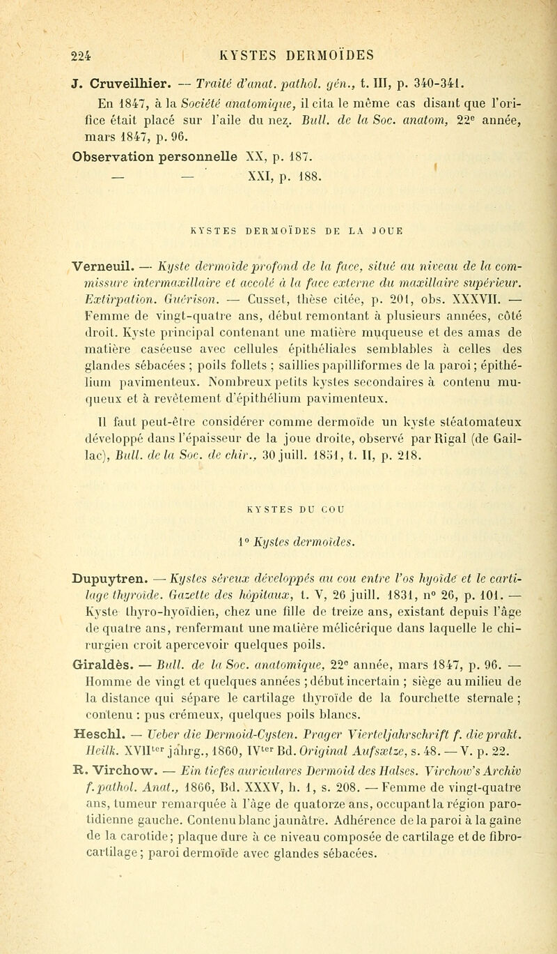 J. Cruveilliier. — Traité d'anat. pathol. gén., t. III, p. 340-341. En 1847, à la Société anatomiqiie, il cita le même cas disant que l'ori- fice était placé sur l'aile du nez. Bull, de la Soc. anatom, 22^ année, mars 1847, p. 96. Observation personnelle XX, p. 187. — — ■ XXI, p. 188. KYSTES DERMOÏDES DE LA JOUE Verneuil. — Kyste dermoîde profond de la face, situé au niveau de la com- missure intermaxillaire et accolé à la face externe du maxillaire supérieur. Extirpation. Guérison. — Cusset, thèse citée, p. 201, obs. XXXVII, — Femme de vingt-quatre ans, début remontant à plusieurs années, côté droit. lû'ste principal contenant une matière muqueuse et des amas de matière caséeuse avec cellules épitliéliales semblables à celles des glandes sébacées ; poils follets ; saillies papilliformes de la paroi ; épithé- lium pavimenteux. Nombreux petits kystes secondaires à contenu mu- queux et à revêtement d'épithélium pavimenteux. Il faut peut-être considérer comme dermoîde un kyste sléatomateux développé dans l'épaisseur de la joue droite, observé parRigal (de Gail- lac), Bull, delà Soc. de chir., 30juill. 1851, t. Il, p. 218. KYSTES DU COU 1° Kystes dermoïdes. Dupuytren. — Kystes séreux développés au cou entre l'os hyoïde et le carti- lage thyroïde. Gazette des hôpitaux, t. V, 26 juill. 1831, n° 26, p. 101. — Kyste Ihyro-hyoïdien, chez une fille de treize ans, existant depuis l'âge de quatre ans, renfermant une matière mélicérique dans laquelle le chi- rurgien croit apercevoir quelques poils. Giraldès. — Bull, de la Soc. anatomique, 22° année, mars 1847, p. 96. — Homme de vingt et quelques années ; début incertain ; siège au milieu de la distance qui sépare le cartilage thyroïde de la fourchette sternale ; contenu : pus ci'émeux, quelques poils blancs. Heschl. — Ueber die Dermoid-Cysten. Prager Yierteljahrschrift f. diepraht. lleilk. XVIP jâhrg., 1860, IV Bd. Origiiial Aufsœtze, s. 48. —V. p. 22. R. Virchow. — Ein ticfes auriculares Bermoid des Halses. Virchoio's Archiv f.pathol. Anat., 1866, Bd. XXXV, h. 1, s. 208. —Femme de vingt-quatre ans, tumeur remarquée à l'âge de quatorze ans, occupant la région paro- tidienne gauche. Contenu blanc jaunâtre. Adhérence de la paroi à la gaine de la carotide; plaque dure à ce niveau composée de cartilage et de fibro- carlilage; paroi dermoîde avec glandes sébacées.