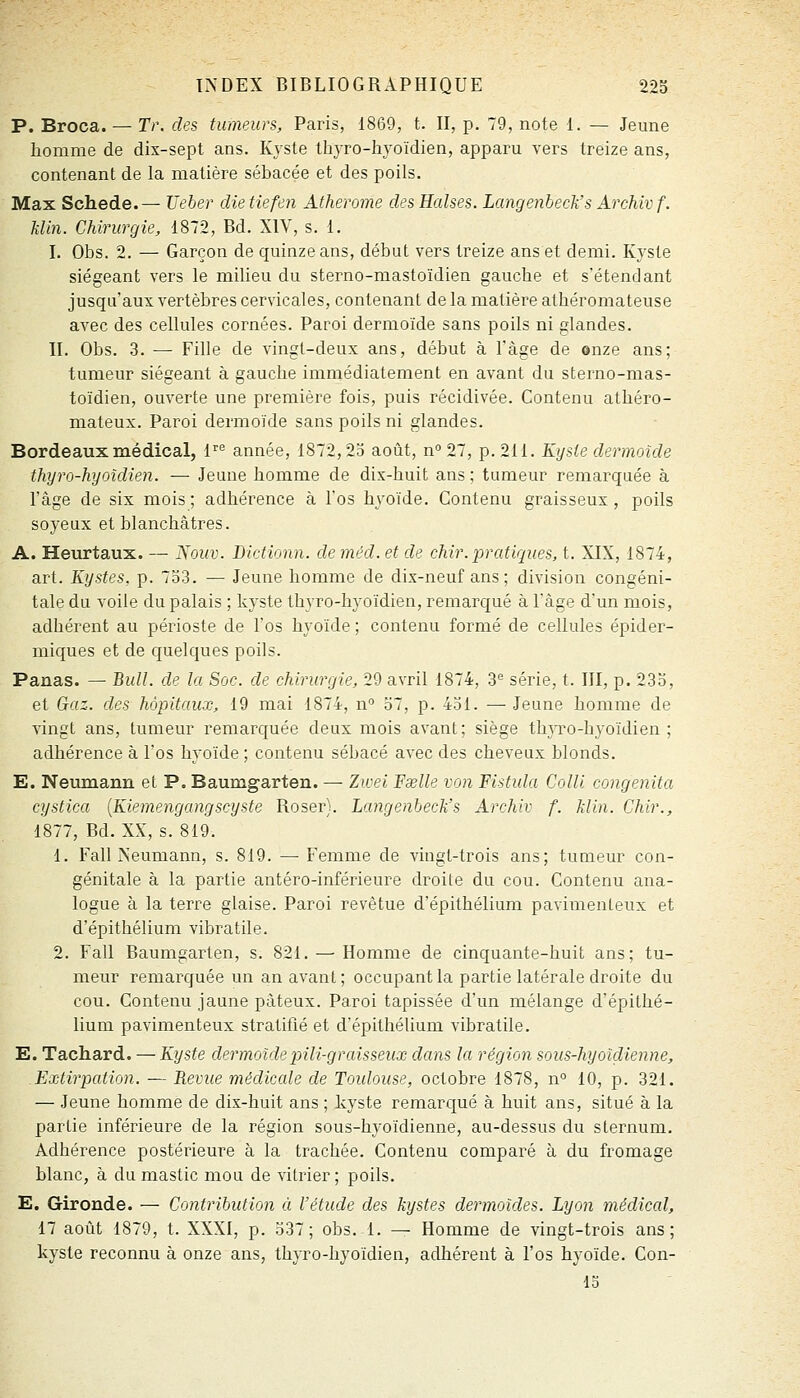 P. Broca. — Tr. des tumeurs, Paris, 1869, t. II, p. 79, note 1. — Jeune homme de dix-sept ans. Kyste thyro-hyoïdien, apparu vers treize ans, contenant de la matière sébacée et des poils. Max Schede.— Ueber die tiefen Atherome des Halses. Langenbeck's ArcMvf. Min. Chirurgie, 1872, Bd. XIV, s. 1. I. Obs. 2. — Garçon de quinze ans, début vers treize ans et demi. Kyste siégeant vers le milieu du sterno-mastoïdien gauche et s'étend ant jusqu'aux vertèbres cervicales, contenant de la matière athéromateuse avec des cellules cornées. Paroi dermoïde sans poils ni glandes. II. Obs. 3. —• Fille de vingt-deux ans, début à l'âge de onze ans; tumeur siégeant à gauche immédiatement en avant du stei'no-mas- toïdien, ouverte une première fois, puis récidivée. Contenu athéro- mateux. Paroi dermoïde sans poils ni glandes. Bordeaux médical, f^ année, 1872,25 août, n° 27, p. 211. Kyste dermoïde thyro-hyoïdien. — Jeune homme de dix-huit ans ; tumeur remarquée à l'âge de six mois; adhérence à l'os hyoïde. Contenu graisseux, poils soyeux et blanchâtres. A. Heurtaux. — ISouv. Dictionn. de méd. et de chir. pratiques, t. XIX, 1874, art. Kystes, p. 733. — Jeune homme de dix-neuf ans ; division congéni- tale du voile du palais ; kyste thyro-hyoïdien, remarqué à l'âge d'un mois, adhérent au périoste de l'os hyoïde; contenu formé de cellules épider- miques et de quelques poils. Panas. — Bull, de la Soc. de chirurgie, 29 avril 1874, 3*^ série, t. III, p. 233, et Gaz. des hôpitaux, 19 mai 1874, n'' 57, p. 431. — Jeune homme de vingt ans, tumeur remarquée deux mois avant; siège thjTO-hyoïdien ; adhérence à l'os hyoïde ; contenu sébacé avec des cheveux blonds. E. Neumann et P. Baumgarten. — Zioei 'Exile von Fistida Colli congenita cystica [Kiemengangscyste Roser). Langenbeck's Archiv f. klin. Chir., 1877, Bd. XX, s. 819. 1. Fall Neumann, s. 819. — Femme de vingt-trois ans; tuQieur con- génitale à la partie antéro-inférieure droite du cou. Contenu ana- logue à la terre glaise. Paroi revêtue d'épithélium pavimenLeux et d'épithélium vibratile. 2. Fall Baumgarten, s. 821. — Homme de cinquante-huit ans; tu- meur remarquée un an avant ; occupant la partie latérale droite du cou. Contenu jaune pâteux. Paroi tapissée d'un mélange d'épithé- lium pavimenteux stratifié et d'épithélium vibratile. E. Tachard. — Kyste dermoïdepili-graisseux dans la région sous-hyoïdienne. Extirpation. — Revue médicale de Toidouse, octobre 1878, n° 10, p. 321. — Jeune homme de dix-huit ans ; kyste remarqué à huit ans, situé à la partie inférieure de la région sous-hyoïdienne, au-dessus du sternum. Adhérence postérieure à la trachée. Contenu comparé à du fromage blanc, à du mastic mou de vitrier ; poils. E. Gironde. — Contribution à l'étude des kystes dermoides. Lyon médical, 17 août 1879, t. XXXI, p. 337; obs. 1. — Homme de vingt-trois ans; kyste reconnu à onze ans, thyro-hyoïdien, adhérent à l'os hyoïde. Con- 15