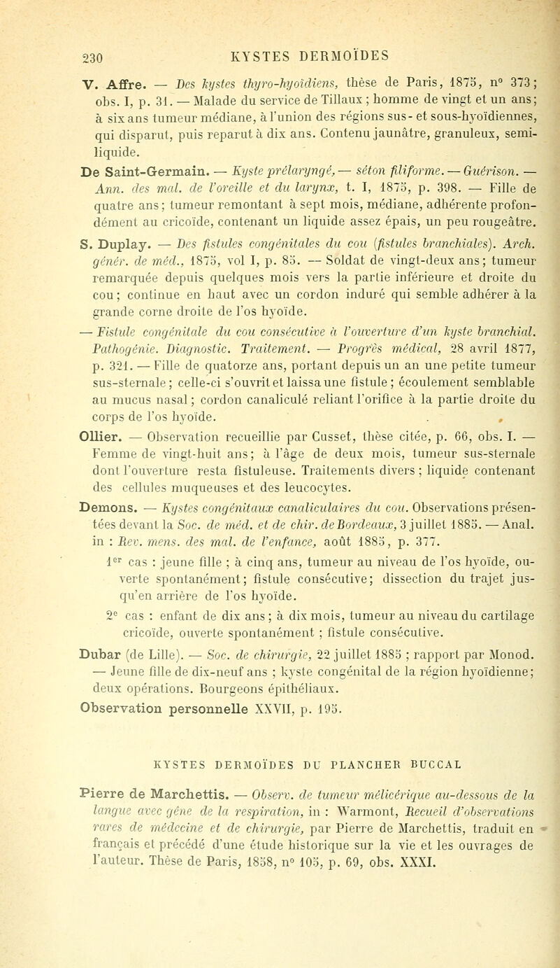 V. Affre. — Des kystes thyro-hyoîdiens, thèse de Paris, 1873, n 373; obs. I, p. 31. — Malade du service de Tillaux ; homme de vingt et un ans ; à six ans tumeur médiane, àl'union des régions sus-et sous-hyoïdiennes, qui disparut, puis reparut à dix ans. Contenu jaunâtre, granuleux, semi- liquide. De Saint-Germain. — Kyste prélainjngé, — séton filiforme. — Giiérison. — Ann. des mal. de l'oreille et du larynx, t. I, 1875, p, 398. — Fille de quatre ans ; tumeur remontant à sept mois, médiane, adhérente profon- dément au cricoïde, contenant un liquide assez épais, un peu rougeâtre. S. Duplay. — Des fistules congénitales du cou [fistides branchiales). Arch. génér. de méd., 1873, vol I, p. 83. — Soldat de vingt-deux ans; tumeur remarquée depuis quelques mois vers la partie inférieure et droite du cou ; continue en haut avec un cordon induré qui semble adhérer à la grande corne droite de l'os hyoïde. — Fistide congénitale du cou consécutive à l'ouverture d'un kyste branchial. Pathogénie. Diagnostic. Traitement. — Progrès médical, 28 avril 1877, p. 321. — Fille de quatorze ans, portant depuis un an une petite tumeur sus-sternale ; celle-ci s'ouvrit et laissa une fistule; écoulement semblable au mucus nasal ; cordon canaliculé reliant l'oriflce à la partie droite du corps de l'os hyoïde. Ollier. — Observation recueillie par Cusset, thèse citée, p. 66, obs. I. — Femme de vingt-huit ans; à l'âge de deux mois, tumeur sus-sternale dont l'ouverture resta fîstuleuse. Traitements divers ; liquide contenant des cellules muqueuses et des leucocytes. Démons. — Kystes congénitaux canaliculaires du cou. Observations présen- tées devant la Soc. de méd. et de chir. deBordeaux, 3 juillet 1883. — Anal, in : Rev. mens, des mal. de l'enfance, août 1883, p. 377. 1'^'' cas : jeune fille ; à cinq ans, tumeur au niveau de l'os hyoïde, ou- verte spontanément; fistule consécutive; dissection du trajet jus- qu'en arrière de l'os hyoïde. 2= cas : enfant de dix ans ; à dix mois, tumeur au niveau du cartilage cricoïde, ouverte spontanément ; fistule consécutive. Dubar (de Lille). — Soc. de chirurgie, 22 juillet 1883 ; rapport par Monod. — Jeune fille de dix-neuf ans ; kyste congénital de la région hyoïdienne; deux opérations. Bourgeons épithéliaux. Observation personnelle XXVII, p. 193. KYSTES DERMOÏDES DU PLANCHER BUCCAL Pierre de Marchettis. — Observ. de tumeur mélicérique au-dessous de la langue avec gêne de la respiration, in : Warmont, Recueil d'observations rares de médecine et de chirurgie, par Pierre de Marchettis, traduit en français et précédé d'une étude historique sur la vie et les ouvrages de l'auteur. Thèse de Paris, 1838, n° 103, p. 69, obs. XXXI.