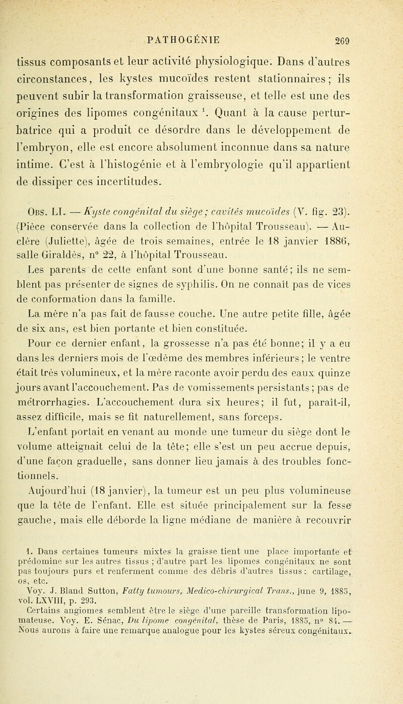 tissus composants et leur activité physiologique. Dans d'autres circonstances, les kystes mucoïdes restent stationnaires ; ils peuvent subir la transformation graisseuse, et telle est une des origines des lipomes congénitaux \ Quant à la cause pertur- batrice qui a produit ce désordre dans le développement de l'embryon, elle est encore absolument inconnue dans sa nature intime. C'est à l'histog-énie et à l'embryologie quil appartient de dissiper ces incertitudes. Obs. LI. —Kyste congénital du siège ; cavités mucoïdes (V. fîg. 23). (Pièce conservée dans la collection de Thôpital Trousseau). — Au- clère (Juliette), âgée de trois semaines, entrée le 18 janvier 1886, salle Giraldès, n° 22, à l'hôpital Trousseau. Les parents de cette enfant sont d'une bonne santé; ils ne sem- blent pas présenter de signes de syphilis. On ne connaît pas de vices de conformation dans la famille. La mère n'a pas fait de fausse couche. Une autre petite fille, âgée de six ans, est bien portante et bien constituée. Pour ce dernier enfant, la grossesse n'a pas été bonne; il y a eu dans les derniers mois de l'œdème des membres inférieurs ; le ventre était très volumineux, et la mère raconte avoir perdu des eaux quinze jours avant l'accouchement. Pas de vomissements persistants; pas de métrorrhagies. L'accouchement dura six heures; il fut, paraît-il, assez difficile, mais se fit naturellement, sans forceps. L'enfant portait en venant au monde une tumeur du siège dont le volume atteignait celui de la tête; elle s'est un peu accrue depuis, d'une façon graduelle, sans donner lieu jamais à des troubles fonc- tionnels. Aujourd'hui (18 janvier), la tumeur est un peu plus volumineuse que la tète de l'enfant. Elle est située principalement sur la fesse gauche, mais elle déborde la ligne médiane de manière à recouvrir 1. Dans certaines tumeurs mixtes la graisse tient une place importante et prédomine sur les autres tissus ; d'autre part les lipomes congénitaux ne sont pas toujours purs et renferment comme des débris d'autres tissus: cartilage, os, etc. Voy. J. Bland Sutton, Fatty tumours, Medico-chirurgical Tyrans., june 9, 1883, vol. LXVIII, p. 293. Certains angiomes semblent être la siège d'une pareille transformation lipo- mateuse. Voy. E. Sénac, Du lipome congénital, thèse de Paris, 1883, n» 84. — Nous aurons à faire une remarque analogue pour les kystes séreux congénitaux»