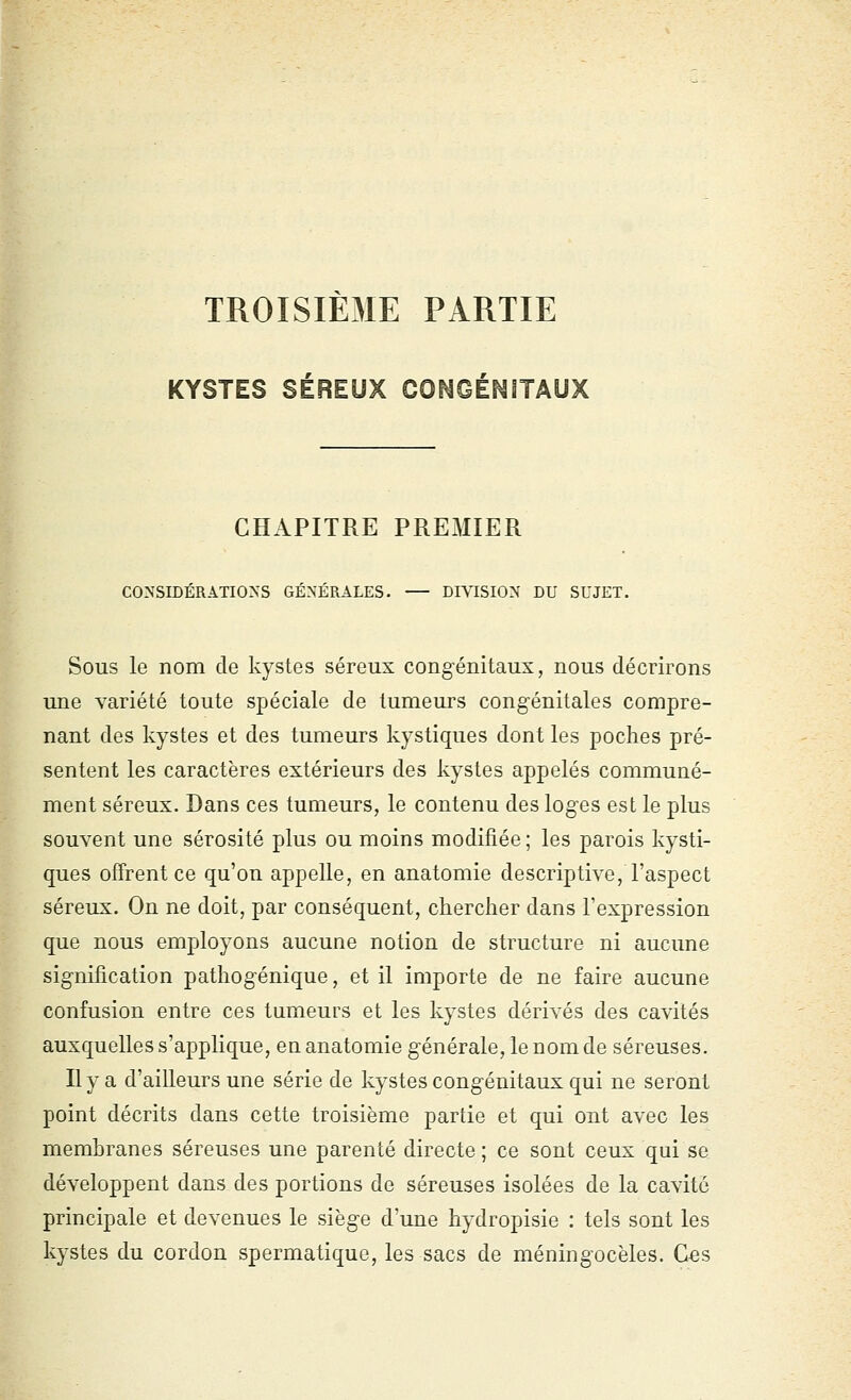 TROISIEME PARTIE KYSTES SÉREUX COS^GÉr^ITAUX CHAPITRE PREMIER CONSIDÉRATIONS GÉNÉRALES. DIVISION DU SUJET. Sous le nom de kystes séreux congénitaux, nous décrirons une variété toute spéciale de tumeurs congénitales compre- nant des kystes et des tumeurs kystiques dont les poches pré- sentent les caractères extérieurs des kystes appelés communé- ment séreux. Dans ces tumeurs, le contenu des loges est le plus souvent une sérosité plus ou moins modifiée ; les parois kysti- ques offrent ce qu'on appelle, en anatomie descriptive, l'aspect séreux. On ne doit, par conséquent, chercher dans l'expression que nous employons aucune notion de structure ni aucune signification pathogénique, et il importe de ne faire aucune confusion entre ces tumeurs et les kystes dérivés des cavités auxquelles s'applique, en anatomie générale, le nom de séreuses. Il y a d'ailleurs une série de kystes congénitaux qui ne seront point décrits dans cette troisième partie et qui ont avec les membranes séreuses une parenté directe ; ce sont ceux qui se développent dans des portions de séreuses isolées de la cavité principale et devenues le siège d'une hydropisie : tels sont les kystes du cordon spermatique, les sacs de méningocèles. Ces