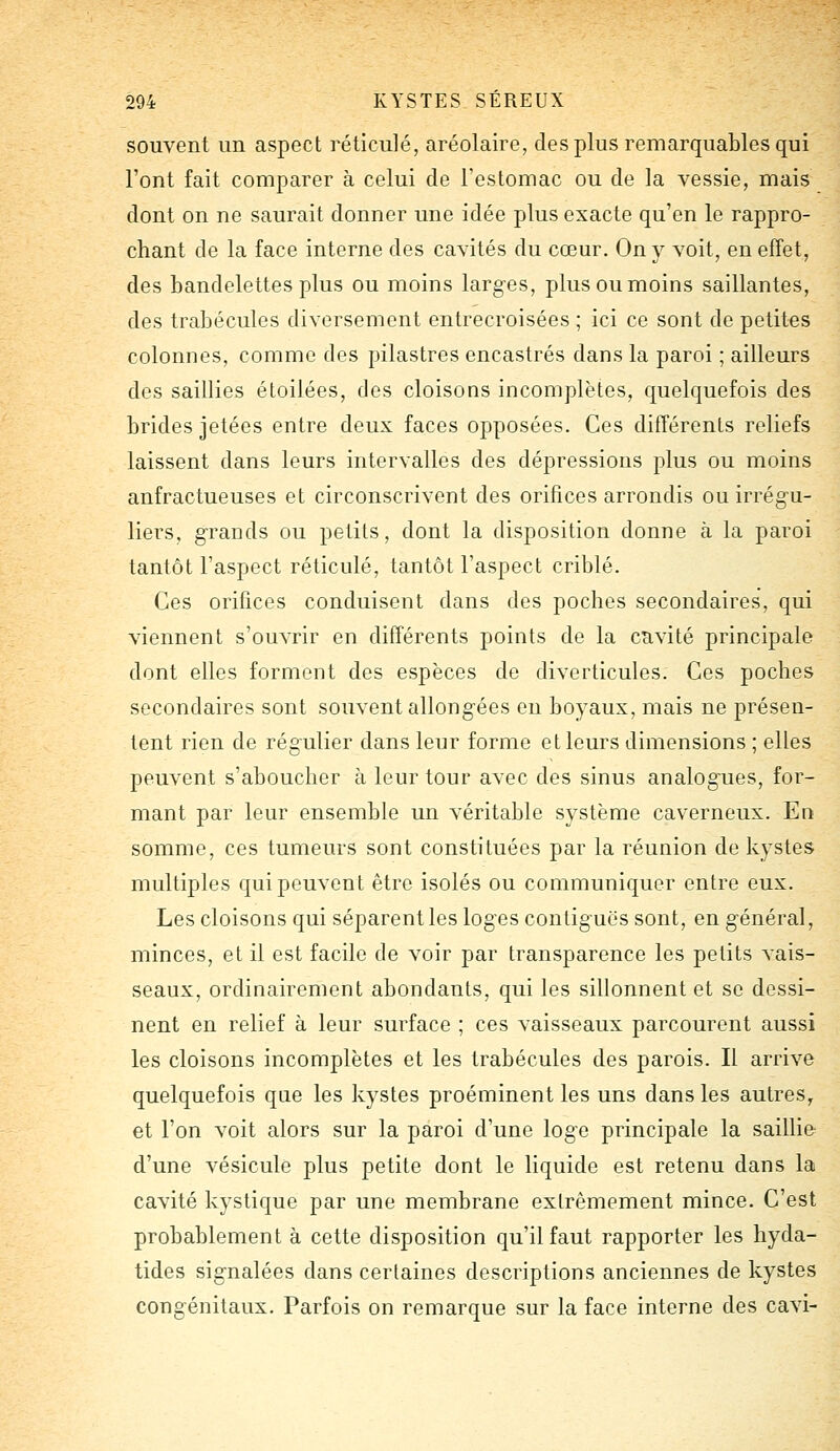 souvent un aspect réticulé, aréolaire, des plus remarquables qui l'ont fait comparer à celui de l'estomac ou de la vessie, mais dont on ne saurait donner une idée plus exacte qu'en le rappro- chant de la face interne des cavités du cœur. On y voit, en effet, des bandelettes plus ou moins larges, plus ou moins saillantes, des trabécules diversement entrecroisées ; ici ce sont de petites colonnes, comme des pilastres encastrés dans la paroi ; ailleurs des saillies étoilées, des cloisons incomplètes, quelquefois des brides jetées entre deux faces opposées. Ces différents reliefs laissent dans leurs intervalles des dépressions plus ou moins anfractueuses et circonscrivent des orifices arrondis ou irrégu- liers, grands ou petits, dont la disposition donne à la paroi tantôt l'aspect réticulé, tantôt l'aspect criblé. Ces orifices conduisent dans des poches secondaires, qui viennent s'ouvrir en différents points de la cavité principale dont elles forment des espèces de diverticules. Ces poches secondaires sont souvent allongées en boyaux, mais ne présen- tent rien de régulier dans leur forme et leurs dimensions ; elles peuvent s'aboucher à leur tour avec des sinus analogues, for- mant par leur ensemble un véritable système caverneux. En somme, ces tumeurs sont constituées par la réunion de kystes multiples qui peuvent être isolés ou communiquer entre eux. Les cloisons qui séparent les loges contiguës sont, en général, minces, et il est facile de voir par transparence les petits vais- seaux, ordinairement abondants, qui les sillonnent et se dessi- nent en relief à leur surface ; ces vaisseaux parcourent aussi les cloisons incomplètes et les trabécules des parois. Il arrive quelquefois que les kystes proéminent les uns dans les autres, et l'on voit alors sur la paroi d'une loge principale la saillie d'une vésicule plus petite dont le liquide est retenu dans la cavité kystique par une membrane extrêmement mince. C'est probablement à cette disposition qu'il faut rapporter les hyda- tides signalées dans certaines descriptions anciennes de kystes congénitaux. Parfois on remarque sur la face interne des cavi-