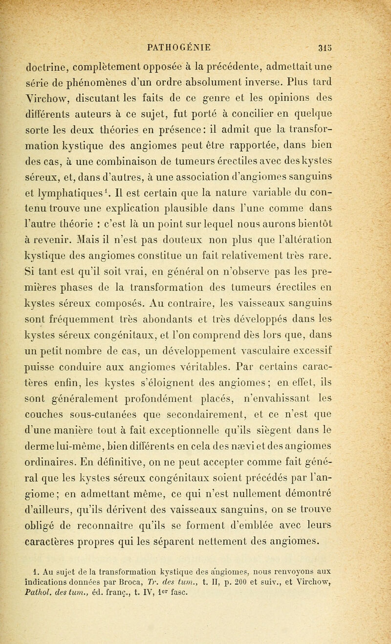 doctrine, complètement opposée à la précédente, admettait une série de phénomènes d'un ordre absolument inverse. Plus tard Yirchow, discutant les faits de ce genre et les opinions des différents auteurs à ce sujet, fut porté à concilier en quelque sorte les deux théories en présence : il admit que la transfor- mation kystique des angiomes peut être rapportée, dans bien des cas, à une combinaison de tumeurs érectiles avec deskystes séreux, et, dans d'autres, à une association d'angiomes sanguins et lymphatiques ^ Il est certain que la nature variable du con- tenu trouve une explication plausible dans l'une comme dans l'autre théorie : c'est là un point sur lequel nous aurons bientôt à revenir. Mais il n'est pas douteux non plus que l'altération kystique des angiomes constitue un fait relativement très rare. Si tant est qu'il soit vrai, en général on n'observe pas les pre- mières phases de la transformation des tumeurs érectiles en kystes séreux composés. Au contraire, les vaisseaux sanguine sont fréquemment très abondants et très développés dans les kystes séreux congénitaux, et l'on comprend dès lors que, dans un petit nombre de cas, un développement vasculaire excessif puisse conduire aux angiomes véritables. Par certains carac- tères enfin, les kystes s'éloignent des angiomes; en effet, ils sont généralement profondément placés, n'envahissant les couches sous-cutanées que secondairement, et ce n'est que d'une manière tout à fait exceptionnelle qu'ils siègent dans le derme lui-même, bien différents en cela des nsevi et des angiomes ordinaires. En définitive, on ne peut accepter comme fait géné- ral que les kystes séreux congénitaux soient précédés par l'an- giome; en admettant même, ce qui n'est nullement démontré d'ailleurs, qu'ils dérivent des vaisseaux sanguins, on se trouve obligé de reconnaître qu'ils se forment d'emblée avec leurs caractères propres qui les séparent nettement des angiomes. 1. Au sujet delà transformation kystique des angiomes, nous renvoyons aux indications données par Broca, Tr. des tum., t. II, p. 200 et suiv., et Virchow, Pathol. des tum., éd. franc., t. IV, 1er fasc.