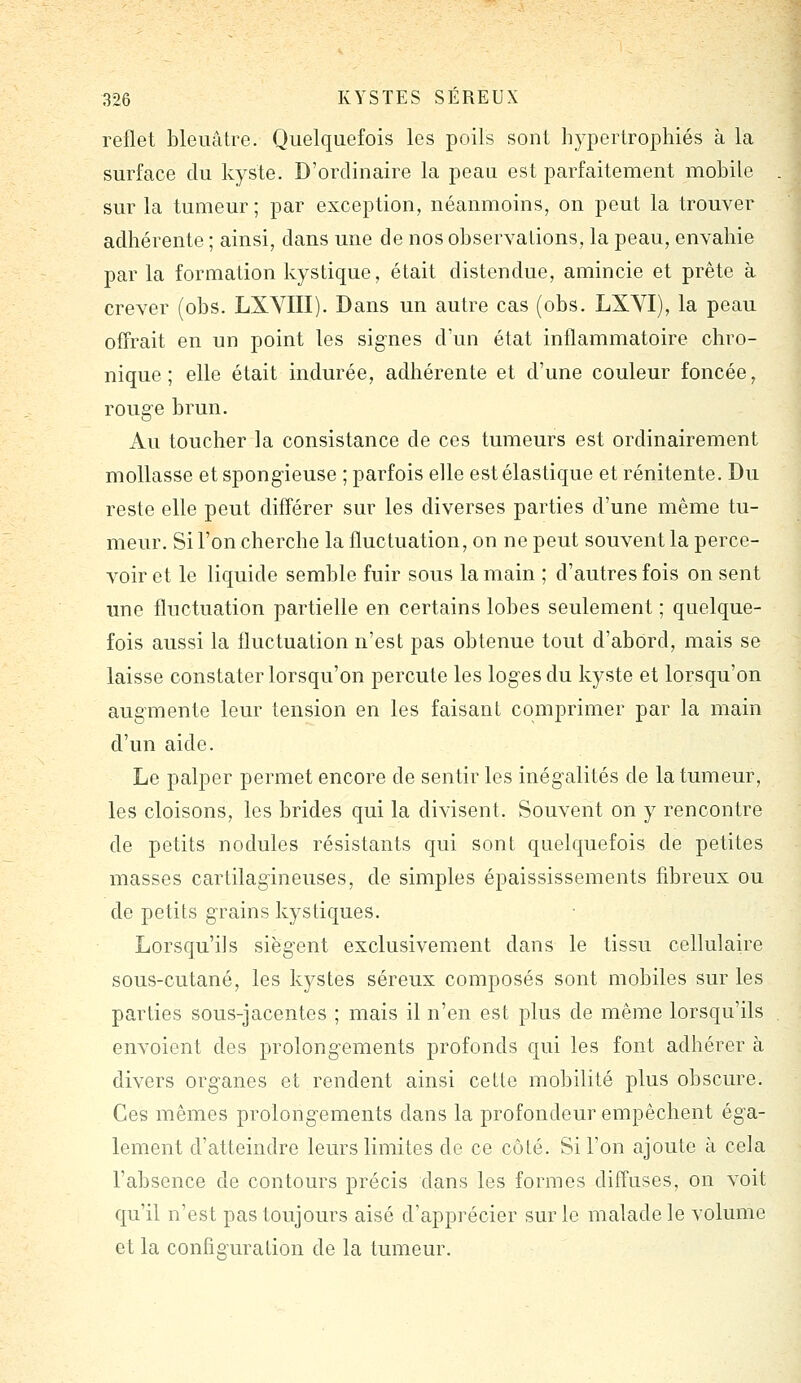 reflet bleuâtre. Quelquefois les poils sont hypertrophiés à la surface du kyste. D'ordinaire la peau est parfaitement mobile sur la tumeur; par exception, néanmoins, on peut la trouver adhérente ; ainsi, dans une de nos observations, la peau, envahie par la formation kystique, était distendue, amincie et prête à crever (obs. LXYIII). Dans un autre cas (obs. LXYI), la peau offrait en un point les signes d'un état inflammatoire chro- nique ; elle était indurée, adhérente et d'une couleur foncée, rouge brun. Au toucher la consistance de ces tumeurs est ordinairement mollasse et spongieuse ; parfois elle est élastique et rénitente. Du reste elle peut différer sur les diverses parties d'une même tu- meur. Si l'on cherche la fluctuation, on ne peut souvent la perce- voir et le liquide semble fuir sous la main ; d'autres fois on sent une fluctuation partielle en certains lobes seulement ; quelque- fois aussi la fluctuation n'est pas obtenue tout d'abord, mais se laisse constater lorsqu'on percute les loges du kyste et lorsqu'on augmente leur tension en les faisant comprimer par la main d'un aide. Le palper permet encore de sentir les inégalités de la tumeur, les cloisons, les brides qui la divisent. Souvent on y rencontre de petits nodules résistants qui sont quelquefois de petites masses cartilagineuses, de simples épaississements fibreux ou de petits grains kystiques. Lorsqu'ils siègent exclusivement dans le tissu cellulaire sous-cutané, les kystes séreux composés sont mobiles sur les parties sous-jacentes ; mais il n'en est plus de même lorsqu'ils envoient des prolongements profonds qui les font adhérer à divers organes et rendent ainsi cette mobilité plus obscure. Ces mêmes prolongements dans la profondeur empêchent éga- lement d'atteindre leurs limites de ce côté. Si l'on ajoute à cela l'absence de contours précis dans les formes diffuses, on voit qu'il n'est pas toujours aisé d'apprécier sur le malade le volume et la configuration de la tumeur.