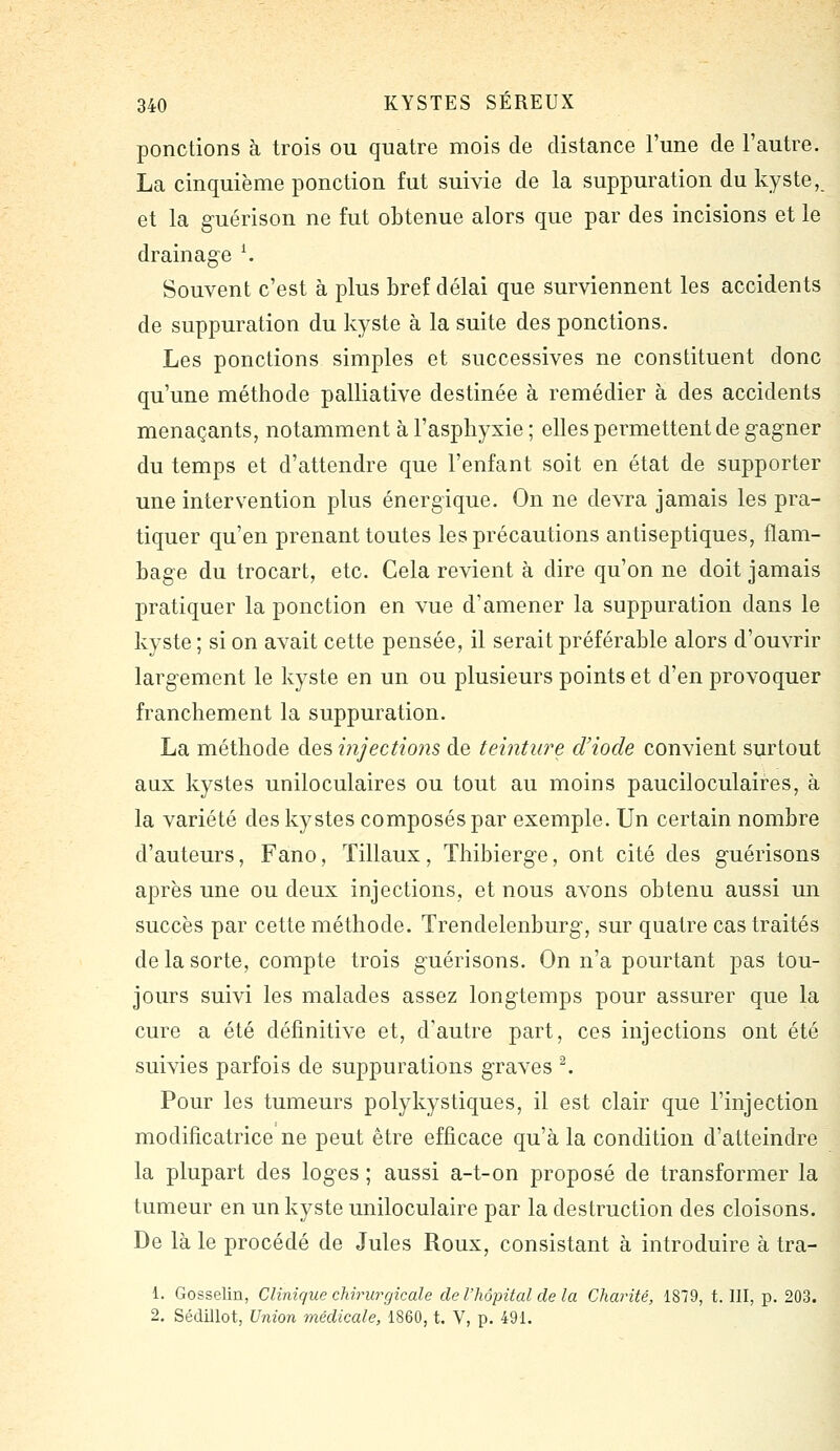 ponctions à trois ou quatre mois de distance l'une de l'autre. La cinquième ponction fut suivie de la suppuration du kyste, et la g-uérison ne fut obtenue alors que par des incisions et le drainage K Souvent c'est à plus bref délai que surviennent les accidents de suppuration du kyste à la suite des ponctions. Les ponctions simples et successives ne constituent donc qu'une méthode palliative destinée à remédier à des accidents menaçants, notamment à l'asphyxie ; elles permettent de gagner du temps et d'attendre que l'enfant soit en état de supporter une intervention plus énergique. On ne devra jamais les pra- tiquer qu'en prenant toutes les précautions antiseptiques, flam- bage du trocart, etc. Cela revient à dire qu'on ne doit jamais pratiquer la ponction en vue d'amener la suppuration dans le kyste ; si on avait cette pensée, il serait préférable alors d'ouvrir largement le kyste en un ou plusieurs points et d'en provoquer franchement la suppuration. La méthode des injections de teinture d'iode convient surtout aux kystes uniloculaires ou tout au moins pauciloculaires, à la variété des kystes composés par exemple. Un certain nombre d'auteurs, Fano, ïillaux, Thibierge, ont cité des guérisons après une ou deux injections, et nous avons obtenu aussi un succès par cette méthode. Trendelenburg, sur quatre cas traités de la sorte, compte trois guérisons. On n'a pourtant pas tou- jours suivi les malades assez longtemps pour assurer que la cure a été définitive et, d'autre part, ces injections ont été suivies parfois de suppurations graves ^ Pour les tumeurs polykystiques, il est clair que l'injection modificatrice ne peut être efficace qu'à la condition d'atteindre la plupart des loges ; aussi a-t-on proposé de transformer la tumeur en un kyste uniloculaire par la destruction des cloisons. De là le procédé de Jules Roux, consistant à introduire à tra- 1. Gosselin, Clinique chirurgicale de l'hôpital de la Charité, 1879, t. III, p. 203. 2. Sédillot, Union médicale, 1860, t. V, p. 491.