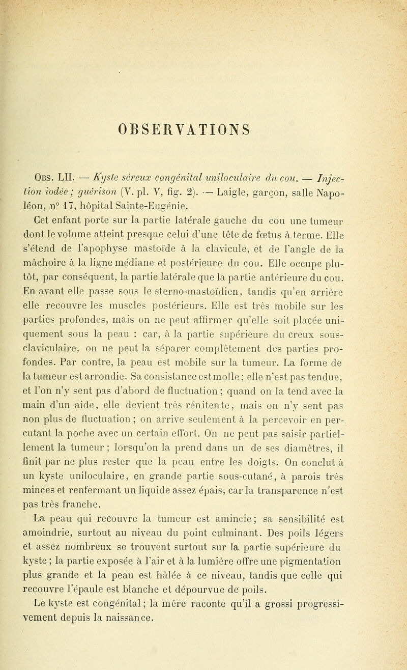 OBSERVATIONS Obs. lu. — Kyste séreux congénital uniloculaire du cou. — Injec- tion iodée ; guérison (V. pi. V, fig. 2). — Laigle, garçon, salle Napo- léon, n 17, hôpital Sainte-Eugénie. Cet enfant porte sur la partie latérale gauche du cou une tumeur dont le volume atteint presque celui d'une tête de fœtus à terme. Elle s'étend de l'apophyse mastoïde à la clavicule, et de l'angle de la mâchoire à la ligne médiane et postérieure du cou. Elle occupe plu- tôt, par conséquent, la partie latérale que la partie antérieure du cou. En avant elle passe sous le sterno-mastoïdien, tandis qu'en arrière elle recouvre les muscles postérieurs. Elle est très mobile sur les parties profondes, mais on ne peut affirmer qu'elle soit placée uni- quement sous la peau : car, à la partie supérieure du creux sous- claviculaire, on ne peut la séparer complètement des parties pro- fondes. Par contre, la peau est mobile sur la tumeur. La forme de la tumeur est arrondie. Sa consistance estmolle ; elle n'est pas tendue, et l'on n'y sent pas d'abord de fluctuation ; quand on la tend avec la main d'un aide, elle devient très rénitente, mais on n'y sent pas non plus de fluctuation ; on arrive seulement à la percevoir en per- cutant la poche avec un certain effort. On ne peut pas saisir partiel- lement la tumeur ; lorsqu'on la prend dans un de ses diamètres, il finit par ne plus rester que la peau entre les doigts. On conclut à un kyste uniloculaire, en grande partie sous-cutané, à parois très minces et renfermant un liquide assez épais, car la transparence n'est pas très franche. La peau qui recouvre la tumeur est amincie ; sa sensibilité est amoindrie, surtout au niveau du point culminant. Des poils légers et assez nombreux se trouvent surtout sur la partie supérieure du k3'ste ; la partie exposée à l'air et à la lumière offre une pigmentation plus grande et la peau est hàlée à ce niveau, tandis que celle qui recouvre l'épaule est blanche et dépourvue de poils. Le kj^ste est congénital; la mère raconte qu'il a grossi progressi- vement depuis la naissance.