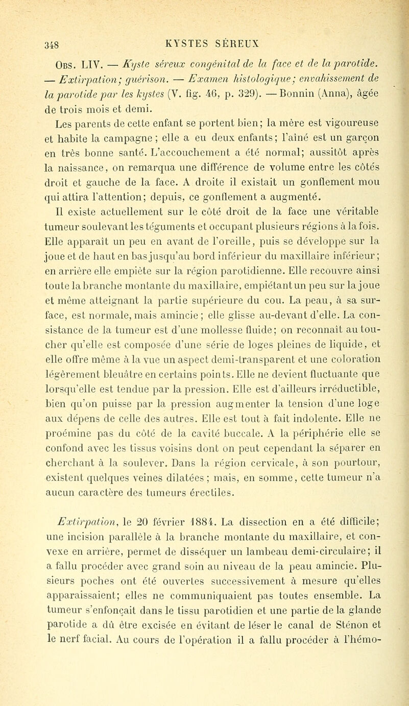 Obs. LIV. — Kyste séreux congénital de la face et de la parotide. — Extirpation; guérison. — Examen hislologique; envahissement de la parotide par les kystes (V. fig. 46, p. 329). —Bonnin (Anna), âgée de trois mois et demi. Les parents de cette enfant se portent bien; la mère est vigoureuse et habite la campagne ; elle a eu deux enfants ; l'aîné est un garçon en très bonne santé. L'accouchement a été normal; aussitôt après la naissance, on remarqua une différence de volume entre les côtés droit et gauche de la face. A droite il existait un gonflement mou qui attira l'attention; depuis, ce gonflement a augmenté. Il existe actuellement sur le côté droit de la face une véritable tumeur soulevant les téguments et occupant plusieurs régions à la fois. Elle apparaît un peu en avant de l'oreille, puis se développe sur la joue et de haut en bas jusqu'au bord inférieur du maxillaire inférieur ; en arrière elle empiète sur la région parotidienne. Elle recouvre ainsi toute la branche montante du maxillaire, empiétant un peu sur la joue et même atteignant la partie supérieure du cou. La peau, à sa sur- face, est normale, mais amincie ; elle glisse au-devant d'elle. La con- sistance de la tumeur est d'une mollesse fluide; on reconnaît au tou- cher qu'elle est composée d'une série de loges pleines de liquide, et elle ofTre même à la vue un aspect demi-transparent et une coloration légèrement bleuâtre en certains points. Elle ne devient fluctuante que lorsqu'elle est tendue par la pression. Elle est d'ailleurs irréductible, bien qu'on puisse par la pression augmenter la tension d'une loge aux dépens de celle des autres. Elle est tout à fait indolente. Elle ne proémine pas du côté de la cavité buccale. A la périphérie elle se confond avec les tissus voisins dont on peut cependant la séparer en cherchant à la soulever. Dans la région cervicale, à son pourtour, existent quelques veines dilatées ; mais, en somme, cette tumeur n'a aucun caractère des tumeurs érectiles. Extirpation, le 20 février 1884. La dissection en a été difficile; une incision parallèle à la branche montante du maxillaire, et con- vexe en arrière, permet de disséquer un lambeau demi-circulaire; il a fallu procéder avec grand soin au niveau de la peau amincie. Plu- sieurs poches ont été ouvertes successivement à mesure qu'elles apparaissaient; elles ne communiquaient pas toutes ensemble. La tumeur s'enfonçait dans le tissu parotidien et une partie de la glande parotide a dû être excisée en évitant de léser le canal de Sténon et le nerf facial. Au cours de l'opération il a fallu procéder à l'hémo-