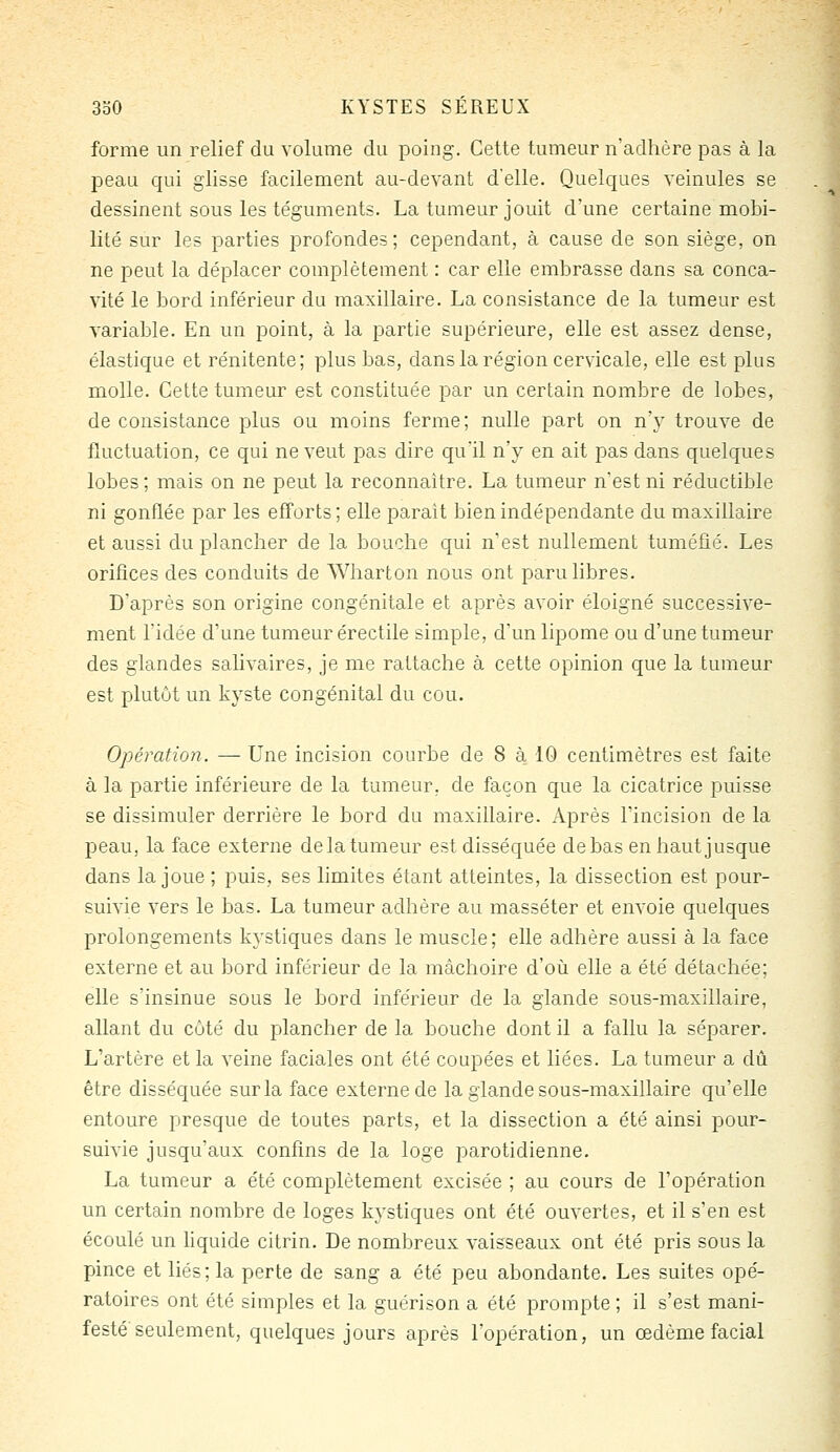 forme un relief du volume du poing. Cette tumeur n'adhère pas à la j)eau qui glisse facilement au-devant d'elle. Quelques veinules se dessinent sous les téguments. La tumeur jouit d'une certaine mobi- lité sur les parties profondes ; cependant, à cause de son siège, on ne peut la déplacer complètement : car elle embrasse dans sa conca- vité le bord inférieur da maxillaire. La consistance de la tumeur est variable. En un point, à la partie supérieure, elle est assez dense, élastique et rénitente; plus bas, dans la région cervicale, elle est plus molle. Cette tumeur est constituée par un certain nombre de lobes, de consistance plus ou moins ferme; nulle part on n'y trouve de fluctuation, ce qui ne veut pas dire qu'il n'y en ait pas dans quelques lobes; mais on ne peut la reconnaître. La tumeur n'est ni réductible ni gonflée par les efforts ; elle parait bien indépendante du maxillaire et aussi du plancher de la bouche qui n'est nullement tuméfié. Les orifices des conduits de Wharton nous ont paru libres. D'après son origine congénitale et après avoir éloigné successive- ment l'idée d'une tumeur érectile simple, d'un lipome ou d'une tumeur des glandes salivaires, je me rattache à cette opinion que la tumeur est plutôt un kyste congénital du cou. Opération. — Une incision courbe de 8 à 10 centimètres est faite à la partie inférieure de la tumeur, de façon que la cicatrice puisse se dissimuler derrière le bord du maxillaire. Après Tincision de la peau, la face externe de la tumeur est disséquée de bas en haut jusque dans la joue ; puis, ses limites étant atteintes, la dissection est pour- suivie vers le bas. La tumeur adhère au masséter et envoie quelques prolongements kystiques dans le muscle; elle adhère aussi à la face externe et au bord inférieur de la mâchoire d'où elle a été détachée; elle s'insinue sous le bord inférieur de la glande sous-maxillaire, allant du coté du plancher de la bouche dont il a fallu la séparer. L'artère et la veine faciales ont été coupées et liées. La tumeur a dû être disséquée sur la face externe de la glande sous-maxillaire qu'elle entoure presque de toutes parts, et la dissection a été ainsi pour- suivie jusqu'aux confins de la loge parotidienne. La tumeur a été complètement excisée ; au cours de l'opération un certain nombre de loges kystiques ont été ouvertes, et il s'en est écoulé un liquide citrin. De nombreux vaisseaux ont été pris sous la pince et liés; la perte de sang a été peu abondante. Les suites opé- ratoires ont été simples et la guérison a été prompte ; il s'est mani- festé seulement, quelques jours après l'opération, un œdème facial