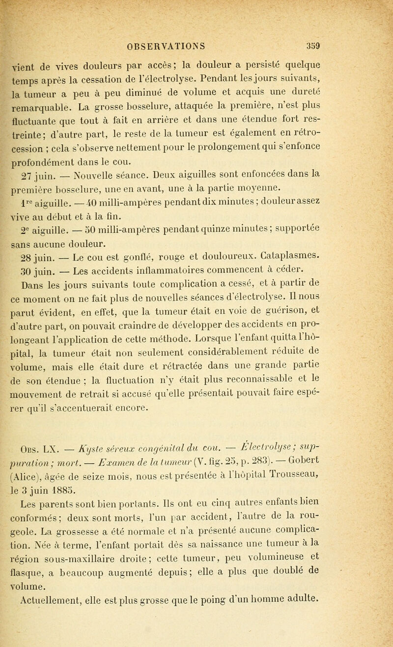 vient de vives douleurs par accès ; la douleur a persisté quelque temps après la cessation de l'électrolyse. Pendant les jours suivants, la tumeur a peu à peu diminué de volume et acquis une dureté remarquable. La grosse bosselure, attaquée la première, n'est plus fluctuante que tout à fait en arrière et dans une étendue fort res- treinte ; d'autre part, le reste de la tumeur est également en rétro- cession ; cela s'observe nettement pour le prolongement qui s'enfonce profondément dans le cou. 27 juin. — Nouvelle séance. Deux aiguilles sont enfoncées dans la première bosselure, une en avant, une à la partie moyenne. !■'' aiguille. —40 milli-ampères pendant dix minutes ; douleur assez vive au début et à la fin. 2° aiguille. — 50 milli-ampères pendant quinze minutes ; supportée sans aucune douleur. 28 juin. — Le cou est gonflé, rouge et douloureux. Cataplasmes. 30 juin. — Les accidents inflammatoires commencent à céder. Dans les jours suivants toute complication a cessé, et à partir de ce moment on ne fait jilus de nouvelles séances d'électrolyse. Il nous parut évident, en effet, que la tumeur était en voie de guérison, et d'autre part, on pouvait craindre de développer des accidents en pro- longeant l'application de cette méthode. Lorsque l'enfant quitta l'hô- pital, la tumeur était non seulement considérablement réduite de volume, mais elle était dure et rétractée dans une grande partie de son étendue ; la fluctuation n'y était plus reconnaissable et le mouvement de retrait si accusé qu'elle présentait pouvait faire espé- rer qu'il s'accentuerait encore. Obs. LX. — Kijste séreux congénital du cou. — Électrolyse; sup- puration; mort. — Examen de la tumeur (V. fig. 2o, p. 283). — Gobert (Ahce), âgée de seize mois, nous est présentée à riiùpital Trousseau, le 3 juin 1885. Les parents sont bien portants. Ils ont eu cinq autres enfants bien conformés; deux sont morts, l'un par accident, l'autre de la rou- geole. La grossesse a été normale et n'a présenté aucune complica- tion. Née à terme, l'enfant portait dès sa naissance une tumeur à la région sous-maxillaire droite; cette tumeur, peu volumineuse et flasque, a beaucoup augmenté depuis; elle a plus que doublé de volume. Actuellement, elle est plus grosse que le poing d'un homme adulte.