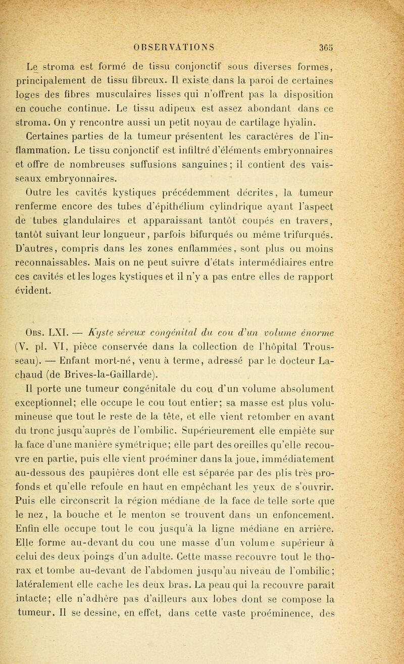 Le sti^oma est formé de tissu coiijonctif sous diverses formes, principalement de tissu fibreux. Il existe dans la paroi de certaines loges des fibres musculaires lisses qui n'off'rent pas la disposition en couche continue. Le tissu adipeux, est assez abondant dans ce stroma. On y rencontre aussi un petit noyau de cartilage hyalin. Certaines parties de la tumeur présentent les caractères de l'in- flammation. Le tissu conjonctif est infiltré d'éléments embryonnaires et ofl're de nombreuses suff'usions sanguines ; il contient des vais- seaux embryonnaires. Outre les cavités kystiques précédemment décrites, la tumeur renferme encore des tubes d'épithélium cylindrique ayant l'aspect de tubes glandulaires et apparaissant tantôt coupés en travers, tantôt suivant leur longueur, parfois bifurques ou même trifurqués. D'autres, compris dans les zones enflammées, sont plus ou moins reconnaissables. Mais on ne peut suivre d'états intermédiaires entre ces cavités et les loges kystiques et il n'y a pas entre elles de rapport évident. Obs. LXI. — Kyste séreux congénital du cou d'un volume énorme (V. pi. VI, pièce conservée dans la collection de l'hôpital Trous- seau). — Enfant mort-né, venu à terme, adressé par le docteur La- chaud (de Brives-la-Gaillarde). Il porte une tumeur congénitale du cou d'un volume absolument exceptionnel; elle occupe le cou tout entier; sa masse est plus volu- mineuse que tout le reste de la tête, et elle vient retomber en avant du tronc jusqu'auprès de l'ombilic. Supérieurement elle empiète sur la face d'une manière symétrique; elle part des oreilles qu'elle recou- vre en partie, puis elle vient proéminer dans la joue, immédiatement au-dessous des paupières dont elle est séparée par des plis très pro- fonds et qu'elle refoule en haut en empêchant les yeux de s'ouvrir. Puis elle circonscrit la région médiane de la face de telle sorte que le nez, la bouche et le menton se trouvent dans un enfoncement. Enfin elle occupe tout le cou jusqu'à la ligne médiane en arrière. Elle forme au-devant du cou une masse d'un volume supérieur à celui des deux poings d'un adulte. Cette masse recouvre tout le tho- rax et tombe au-devant de l'abdomen jusqu'au niveau de l'ombihc; latéralement elle cache les deux bras. La peau qui la recouvre parait intacte; elle n'adhère pas d'ailleurs aux lobes dont se compose la tumeur. Il se dessine, en effet, dans cette vaste proéminence, des