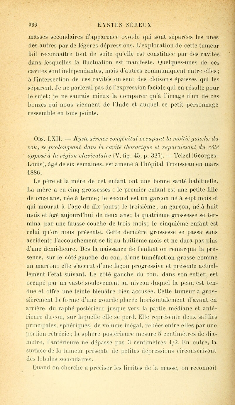 masses secondaires d'apparence ovoïde qui sont séparées les unes des autres par de légères dépressions. L'exploration de cette tumeur fait reconnaître tout de suite qu'elle est constituée par des cavités dans lesquelles la fluctuation est manifeste. Quelques-unes de ces cavités sont indépendantes, mais d'autres communiquent entre elles; à l'intersection de ces cavités on sent des cloisons épaisses qui les séparent. Je ne parlerai pas de l'expression faciale qui en résulte pour le sujet; je ne saurais mieux la comparer qu'à l'image d'un de ces bonzes qui nous viennent de l'Inde et auquel ce petit personnage ressemble en tous points. Obs. LXll. — Kyste séreux congénital occupant la moitié gauche du cou, se prolongeant dans la cavité thoracique et reparaissant du côté opposé à la région claviculaire (V. fîg. -40, p. 327). —Teizel (Georges- Louis), âgé de six semaines, est amené à l'hôpital Trousseau en mars 1886. Le père et la mère de cet enfant ont une bonne santé habituelle. La mère a eu cinq grossesses : le premier enfant est une petite fille de onze ans, née à terme; le second est un garçon né à sept mois et qui mourut à l'âge de dix jours; le troisième, un garçon, né à huit mois et âgé aujourd'hui de deux ans; la quatrième grossesse se ter- mina par une fausse couche de trois mois; le cinquième enfant est celui qu'on nous présente. Cette dernière grossesse se passa sans accident; l'accouchement se fît au huitième mois et ne dura pas plus d'une demi-heure. Dès la naissance de l'enfant on remarqua la pré- sence, sur le côté gauche du cou, d'une tuméfaction grosse comme un marron; elle s'accrut d'une façon progressive et présente actuel- lement l'état suivant. Le côté gauche du cou, dans son entier, est occupé par un vaste soulèvement au niveau duquel la peau est ten- due et offre une teinte bleuâtre bien accusée. Cette tumeur a gros- sièrement la forme d'une gourde placée horizontalement d'avant en arrière, du raphé postérieur jusque vers la partie médiane et anté- rieure du cou, sur laquelle elle se perd. Elle représente deux saillies principales, sphériques, de volume inégal, reliées entre elles par une portion rétrécie; la sphère postérieure mesure 5 centimètres de dia- mètre, l'antérieure ne dépasse pas 3 centimètres 1/2. En outre, la surface de la tumeur présente de petites dépressions circonsci'ivant des lobules secondaires. Quand on cherche à préciser les hmites de la masse, on reconnaît