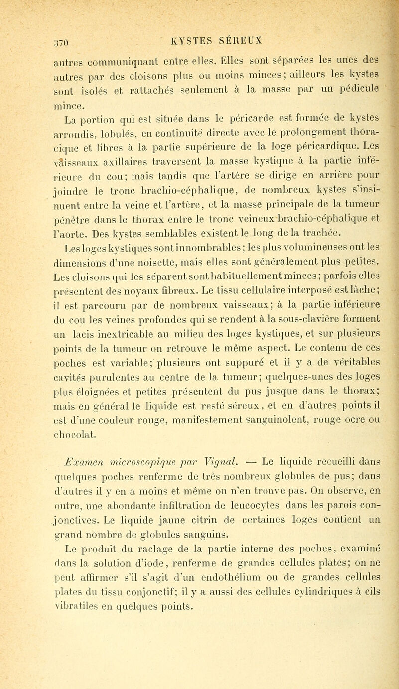 autres communiquant entre elles. Elles sont séparées les unes des autres par des cloisons plus ou moins minces ; ailleurs les kystes sont isolés et rattachés seulement à la masse par un pédicule mince. La portion qui est située dans le péricarde est formée de kystes arrondis, lobules, en continuité directe avec le prolongement thora- cique et libres à la partie supérieure de la loge péricardique. Les vaisseaux axillaires traversent la masse kystique à la partie infé- rieure du cou; mais tandis que l'artère se dirige en arrière pour joindre le tronc brachio-céphalique, de nombreux kystes s'insi- nuent entre la veine et l'artère, et la masse principale de la tumeur pénètre dans le thorax entre le tronc veineux brachio-céphalique et l'aorte. Des kystes semblables existent le long delà trachée. Les loges kystiques sont innombrables ; les plus volumineuses ont les dimensions d'une noisette, mais elles sont généralement plus petites. Les cloisons qui les séparent sont habituellement minces; parfois elles présentent des noyaux fibreux. Le tissu cellulaire interposé est lâche ; il est parcouru par de nombreux vaisseaux; à la partie inférieure du cou les veines profondes qui se rendent à la sous-clavière forment un lacis inextricable au milieu des loges kystiques, et sur plusieurs points de la tumeur on retrouve le même aspect. Le contenu de ces poches est variable; plusieurs ont suppure et il y a de véritables cavités purulentes au centre de la tumeur; quelques-unes des loges plus éloignées et petites présentent du pus jusque dans le thorax; mais en général le liquide est resté séreux, et en d'autres points il est d'une couleur rouge, manifestement sanguinolent, rouge ocre ou chocolat. Examen microscopique par Vignal. — Le liquide recueilli dans quelques poches renferme de très nombreux globules de pus; dans d'autres il y en a moins et même on n'en trouve pas. On observe, en outre, une abondante infiltration de leucocytes dans les parois con- jonctives. Le liquide jaune citrin de certaines loges contient un grand nombre de globules sanguins. Le produit du raclage de la partie interne des poches, examiné dans la solution d'iode, renferme de grandes cellules plates; on ne peut affirmer s'il s'agit d'un endothélium ou de grandes cellules plates du tissu conjonctif ; il y a aussi des cellules cylindriques à cils vibratiles en quelques points.