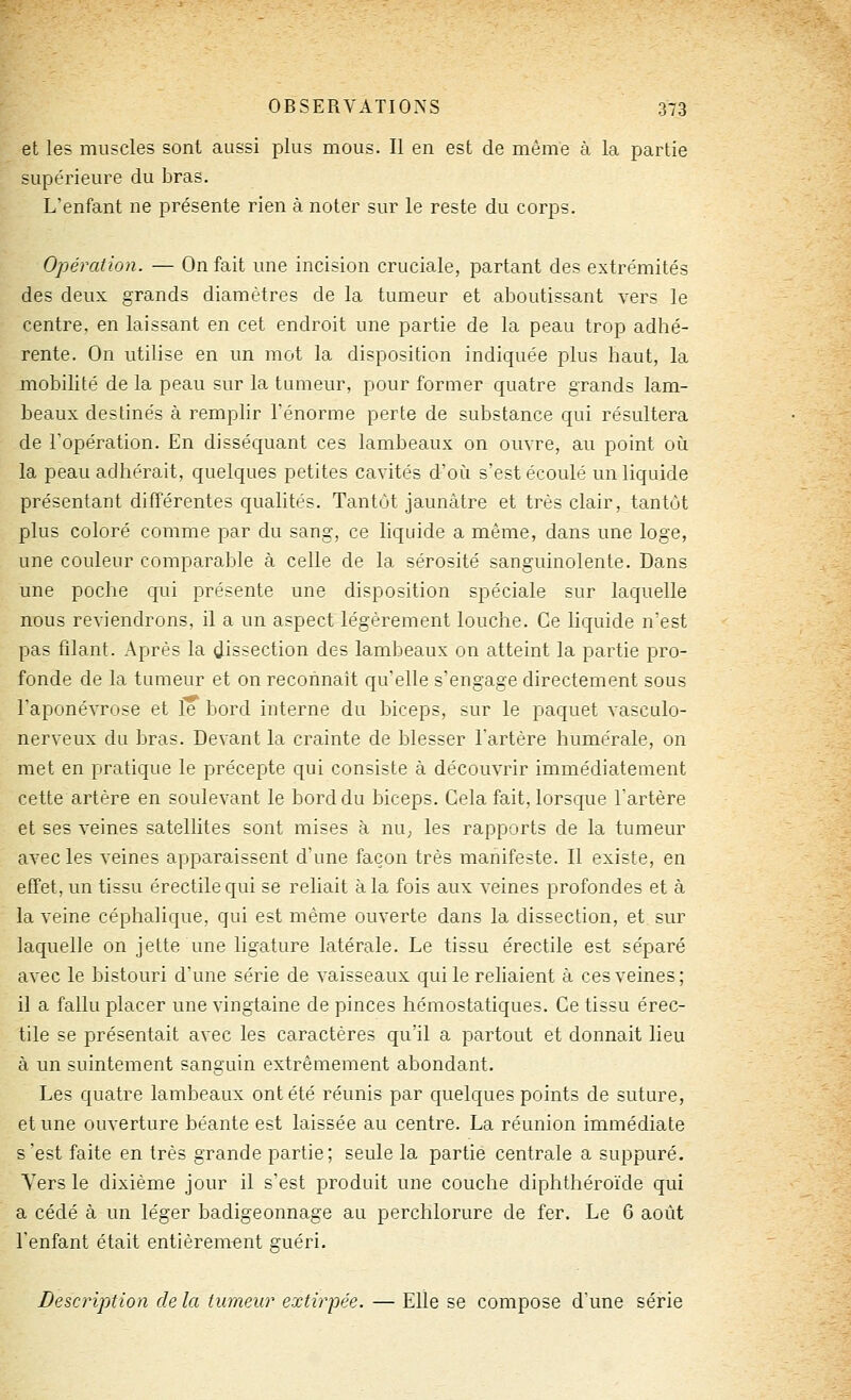 et les muscles sont aussi plus mous. Il en est de même à la partie supérieure du bras. L'enfant ne présente rien à noter sur le reste du corps. Opération. — On fait une incision cruciale, partant des extrémités des deux grands diamètres de la tumeur et aboutissant vers le centre, en laissant en cet endroit une partie de la peau trop adhé- rente. On utilise en un mot la disposition indiquée plus haut, la mobilité de la peau sur la tumeur, pour former quatre grands lam- beaux destinés à remplir l'énorme perte de substance qui résultera de l'opération. En disséquant ces lambeaux on ouvre, au point où la peau adhérait, quelques petites cavités d'où s'est écoulé un liquide présentant différentes qualités. Tantôt jaunâtre et très clair, tantôt plus coloré comme par du sang, ce liquide a même, dans une loge, une couleur comparable à celle de la sérosité sanguinolente. Dans une poche qui présente une disposition spéciale sur laquelle nous reviendrons, il a un aspect légèrement louche. Ce liquide n'est pas filant. Après la dissection des lambeaux on atteint la partie pro- fonde de la tumeur et on reconnaît qu'elle s'engage directement sous l'aponé'STOse et le bord interne du biceps, sur le paquet vasculo- nerveux du bras. Devant la crainte de blesser l'artère humérale, on met en pratique le précepte qui consiste à découvrir immédiatement cette artère en soulevant le bord du biceps. Cela fait, lorsque l'artère et ses veines satellites sont mises à nU; les rapports de la tumeur avec les veines apparaissent d'une façon très manifeste. Il existe, en effet, un tissu érectilequi se reliait à la fois aux veines profondes et à la veine céphalique, qui est même ouverte dans la dissection, et sur laquelle on jette une ligature latérale. Le tissu érectile est séparé avec le bistouri d'une série de vaisseaux qui le reliaient à ces veines; il a fallu placer une vingtaine de pinces hémostatiques. Ce tissu érec- tile se présentait avec les caractères qu'il a partout et donnait lieu à un suintement sanguin extrêmement abondant. Les quatre lambeaux ont été réunis par quelques points de suture, et une ouverture béante est laissée au centre. La réunion immédiate s'est faite en très grande partie; seule la partie centrale a suppuré. Yers le dixième jour il s'est produit une couche diphthéroïde qui a cédé à un léger badigeonnage au perchlorure de fer. Le 6 août l'enfant était entièrement guéri. Descriptioyi de la tumeur extirpée. — Elle se compose dune série