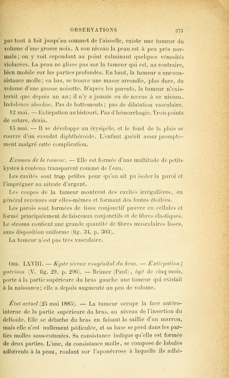 pas tout à fait jusqu'au sommet de l'aisselle, existe une tumeur du volume d'une grosse noix. A son niveau la peau est à peu près nor- male ; on y voit cependant au point culminant quelques ve'nosités violacées. La peau ne glisse pas sur la tumeur qui est, au contraire, bien mobile sur les parties profondes. En haut, la tumeur a une con- sistance molle; en bas, se trouve une masse arrondie, plus dure, du volume d'une grosse noisette. D'après les parents, la tumeur n'exis- terait que depuis un an; il n'y a jamais eu de nsevus à ce niveau. Indolence absolue. Pas de battements ; pas de dilatation vasculaire. 12 mai. —Extirpation aubistouri. Pas d'hémorrhagie. Trois points de suture, drain. lo mai. — 11 se développe un érysipèle, et le fond de la plaie se couvre d'un exsudât diphthéroïde. L'enfant guérit assez prompte- ment malgré cette complication. Examen de la tumeur. — Elle est formée d'une multitude de petits kystes à contenu transparent comme de l'eau. Les cavités sont tr^ petites pour qu'on ait pu isoler la paroi et l'imprégner au nitrate d'argent. Les coupes de la tumeur montrent des cavite's irrégulières, en général revenues sur elles-mêmes et formant des fentes étoilées. Les parois sont formées de tissu conjonctif pauvre en cellules et formé principalement de faisceaux conjonctifs et de fibres élastiques. Le stroma contient une grande quantité de fibres musculaires lisses, sans disposition uniforme (fig. 34, p. 303). La tumeur n'est pas très vasculaire. Obs. LXVlll. — K^jste séreux congénital du bras. — Extirpation : guérison (V. fig. 29, p. 296). — Brimer (Paul), âgé de cinq mois, porte à la partie supérieure du bras gauche une tumeur qui existait à la naissance; elle a depuis augmenté un peu de volume. État actuel {2o mai 188o). — La tumeur occupe la face antéro- interne de la partie supérieure du bras, au niveau de l'insertion du deltoïde. Elle se détache du bras en faisant la saillie d'un marron, mais elle n'est nullement pédiculée, et sa base se perd dans les par- ties molles sous-cutanées. Sa consistance indique qu'elle est formée de deux parties. L'une, de consistance molle, se compose de lobules adhérents à la peau, roulant sur l'aponévrose à laquelle ils adhè-