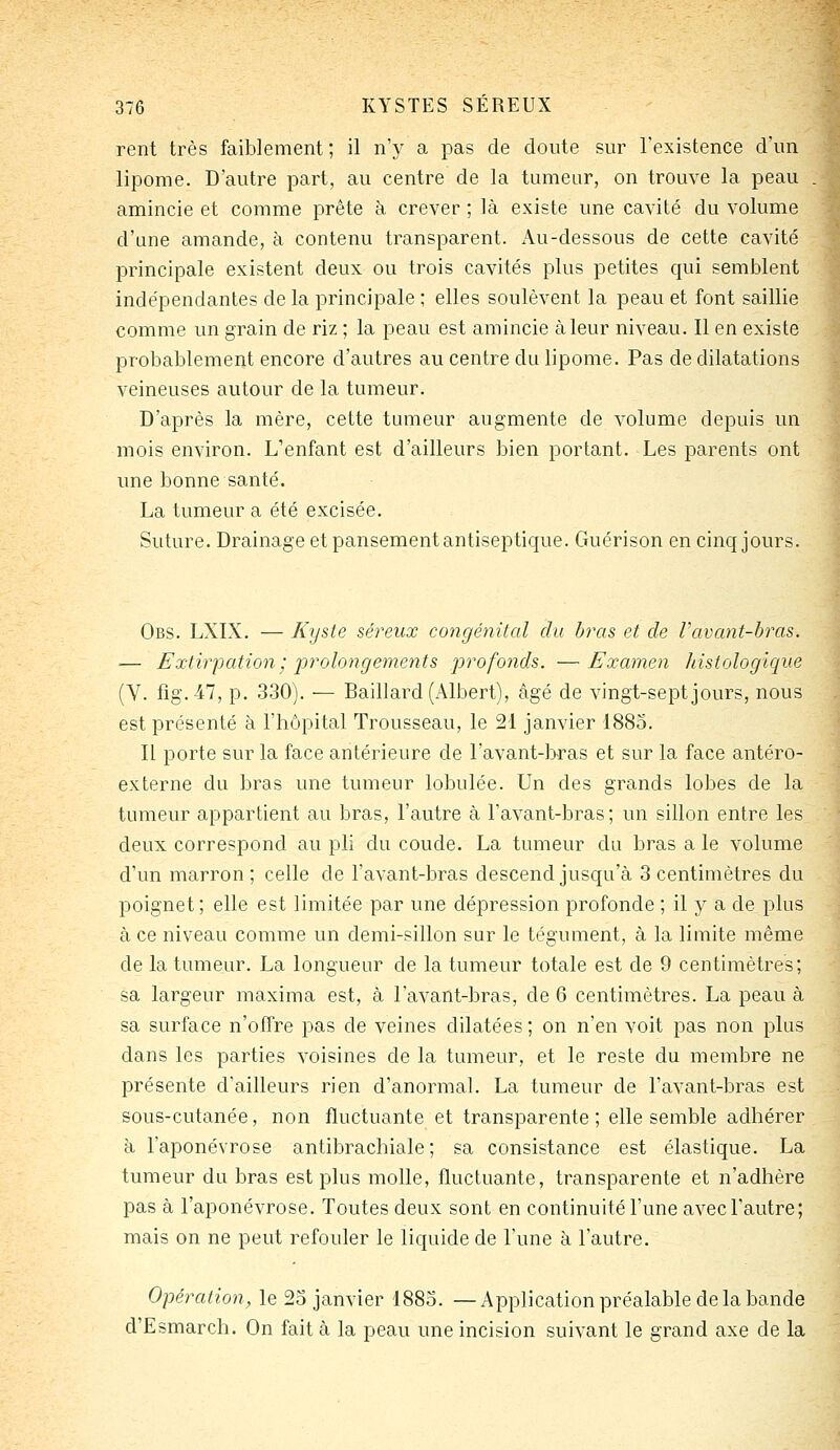 rent très faiblement ; il n'y a pas de doute sur l'existence d'un lipome. D'autre part, au centre de la tumeur, on trouve la peau .; amincie et comme prête à crever ; là existe une cavité du volume d'une amande, h contenu transparent. Au-dessous de cette cavité principale existent deux ou trois cavités plus petites qui semblent indépendantes de la principale ; elles soulèvent la peau et font saillie comme un grain de riz ; la peau est amincie à leur niveau. Il en existe probablement encore d'autres au centre du lipome. Pas de dilatations veineuses autour de la tumeur. D'après la mère, cette tumeur augmente de volume depuis un mois environ. L'enfant est d'ailleurs bien portant. Les parents ont une bonne santé. La tumeur a été excisée. Suture. Drainage et pansement antiseptique. Guérison en cinq jours. Obs. LXIX. — Kyste séreux congénital du bras et de Vavant-bras. — Extirpation; prolongements -profonds. —Examen histologique (V. fig.-47, p. 330). — Baillard(x\lbert), âgé de vingt-sept jours, nous est présenté à l'hôpital Trousseau, le 21 janvier '188o. Il porte sur la face antérieure de l'avant-loras et sur la face antéro- externe du bras une tumeur lobulée. Un des grands lobes de la tumeur appartient au bras, l'autre à l'avant-bras; un sillon entre les deux correspond au pli du coude. La tumeur du bras a le volume d'un marron ; celle de l'avant-bras descend jusqu'à 3 centimètres du poignet; elle est limitée par une dépression profonde ; il y a de plus à ce niveau comme un demi-sillon sur le tégument, à la limite même de la tumeur. La longueur de la tumeur totale est de 9 centimètres; sa largeur maxima est, à lavant-bras, de 6 centimètres. La peau à sa surface n'offre pas de veines dilatées ; on n'en voit pas non plus dans les parties voisines de la tumeur, et le reste du membre ne présente d'ailleurs rien d'anormal. La tumeur de l'avant-bras est sous-cutanée, non fluctuante et transparente; elle semble adhérer à l'aponévrose antibrachiale; sa consistance est élastique. La tumeur du bras est plus molle, fluctuante, transparente et n'adhère pas à l'aponévrose. Toutes deux sont en continuité l'une avec l'autre; mais on ne peut refouler le liquide de l'une à l'autre. Opération, le 2o janvier 188o. —Application préalable de la bande d'Esmarch. On fait à la peau une incision suivant le grand axe de la