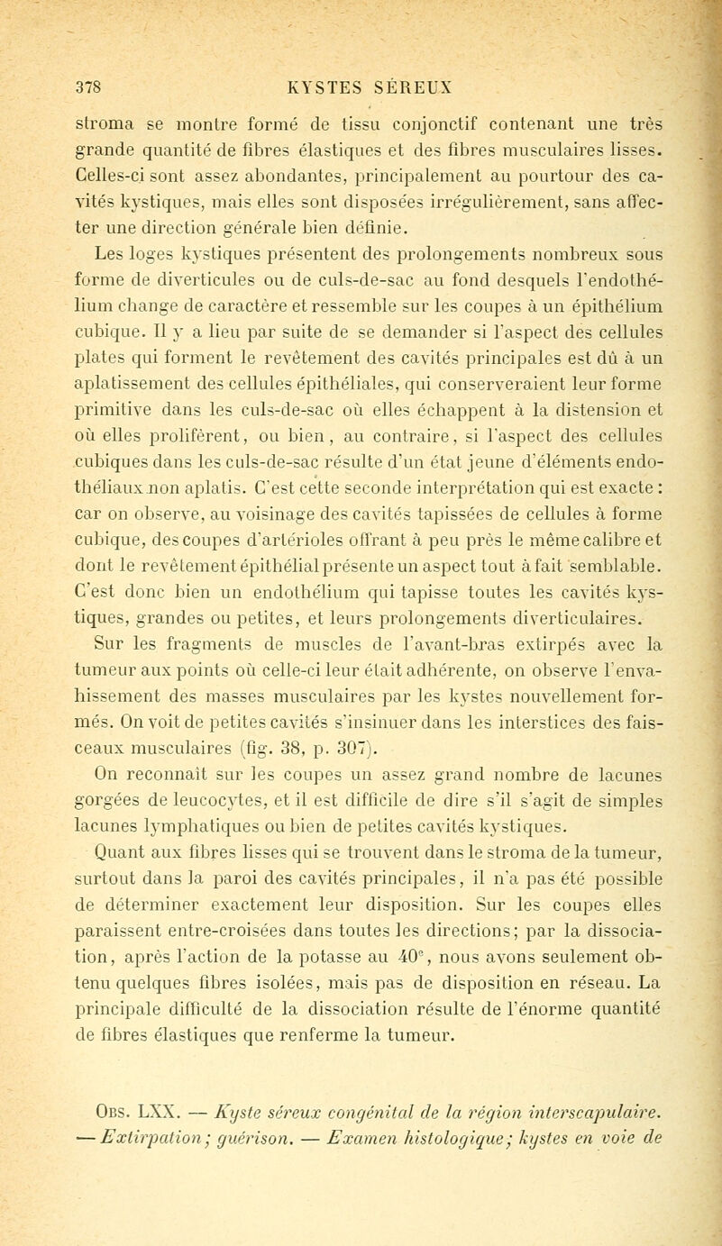 stroma se montre formé de tissu conjonctif contenant une très grande quantité de fibres élastiques et des fibres musculaires lisses. Celles-ci sont assez abondantes, principalement au pourtour des ca- vités kystiques, mais elles sont disposées irrégulièrement, sans affec- ter une direction générale bien définie. Les loges kystiques présentent des prolongements nombreux sous forme de diverticules ou de culs-de-sac au fond desquels l'endothé- lium change de caractère et ressemble sur les coupes à un épithélium cubique. Il y a lieu par suite de se demander si l'aspect des cellules plates qui forment le revêtement des cavités principales est dû à un aplatissement des cellules éi^ithéliales, qui conserveraient leur forme primitive dans les culs-de-sac où elles échappent à la distension et oii elles prolifèrent, ou bien, au contraire, si l'aspect des cellules cubiques dans les culs-de-sac résulte d'un état jeune d'éléments endo- théliauxnon aplatis. C'est cette seconde interprétation qui est exacte : car on observe, au voisinage des cavités tapissées de cellules à forme cubique, des coupes d'artérioles offrant à peu près le même calibre et dont le revêtement épithélialprésente un aspect tout à fait semblable. C'est donc bien un endothélium qui tapisse toutes les cavités kj's- tiques, grandes ou petites, et leurs prolongements diverticulaires. Sur les fragments de muscles de l'avant-bras extirpés avec la tumeur aux points où celle-ci leur était adhérente, on observe l'enva- hissement des masses musculaires par les kystes nouvellement for- més. On voit de petites cavités s'insinuer dans les interstices des fais- ceaux musculaires (fig. 38, p. 307). On reconnaît sur les coupes un assez grand nombre de lacunes gorgées de leucocytes, et il est difficile de dire s'il s'agit de simples lacunes lymphatiques ou bien de petites cavités kystiques. Quant aux fibres lisses qui se trouvent dans le stroma de la tumeur, surtout dans la paroi des cavités principales, il n'a pas été possible de déterminer exactement leur disposition. Sur les coupes elles paraissent entre-croisées dans toutes les directions; par la dissocia- tion, après l'action de la potasse au 40% nous avons seulement ob- tenu quelques fibres isolées, mais pas de disposition en réseau. La principale difficulté de la dissociation résulte de l'énorme quantité de fibres élastiques que renferme la tumeur. Obs. LXX. — Kyste séreux congénital de la région interscapulaire. •—Extirpation', guérison. — Examen histologique ' kystes en voie de