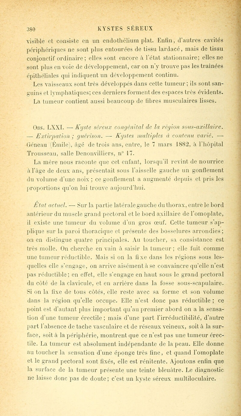 visible et consiste en un endothélium plat. Enfin, d'autres cavités périphériques ne sont plus entourées de tissu lardacé, mais de tissu conjonctif ordinaire ; elles sont encore à l'état stationnaire; elles ne sont plus en voie de développement, car on n'y trouve pas les traînées épithéliales qui indiquent un développement continu. Les vaisseaux sont très développés dans cette tumeur ; ils sont san- guins et h'mphatiques; ces derniers forment des espaces très évidents. La tumeur contient aussi beaucoup de fibres musculaires lisses. Obs. LXXI. — Kijste séreux congénital de la région sous-axillaire. — Extirpation ; guérison. — Kystes multiples à contenu varié. — Géneau (Emile), âgé de trois ans, entre, le 7 mars 1882, à l'hôpital Trousseau, salle Denonvilliers, n° il. La mère nous raconte que cet enfant, lorsqu'il revint de nourrice à l'âge de deux ans, présentait sous l'aisselle gauche un gonflement du volume d'une noix ; ce gonflement a augmenté depuis et pris les proportions qu'on lui trouve aujourd'hui. État actuel. — Sur la partie latérale gauche du thorax, entre le bord antérieur du muscle grand pectoral et le bord axillaire de l'omoplate, il existe une tumeur du volume d'un gros œuf. Cette tumeur s'ap- plique sur la paroi thoracique et présente des bosselures arrondies ; on en distingue quatre principales. Au toucher, sa consistance est très molle. On cherche en vain à saisir la tumeur ; elle fuit comme une tumeur réductible. Mais si on la fixe dans les régions sous les- quelles elle s'engage, on arrive aisément à se convaincre qu'elle n'est pas réductible; en effet, elle s'engage en haut sous le grand pectoral du côté de la clavicule, et en arrière dans la fosse sous-scapulaire. Si on la fixe de tous côtés, elle reste avec sa forme et son volume dans la région qu'elle occupe. Elle n'est donc pas réductible ; ce point est d'autant plus important qu'au premier abord on a la sensa- tion d'une tumeur érectile ; mais d'une part l'irréductibilité, d'autre part l'absence de tache vasculaire et de réseaux veineux, soit à la sur- face, soit à la périphérie, montrent que ce n'est pas une tumeur érec- tile. La tumeur est absolument indépendante de la peau. Elle donne au toucher la sensation d'une éponge très fine, et quand l'omoplate et le grand pectoral sont fixés, elle est rénitente. Ajoutons enfin que la surface de la tumeur présente une teinte bleuâtre. Le diagnostic ne laisse donc pas de doute; c'est un kyste séreux multilocuiaire.