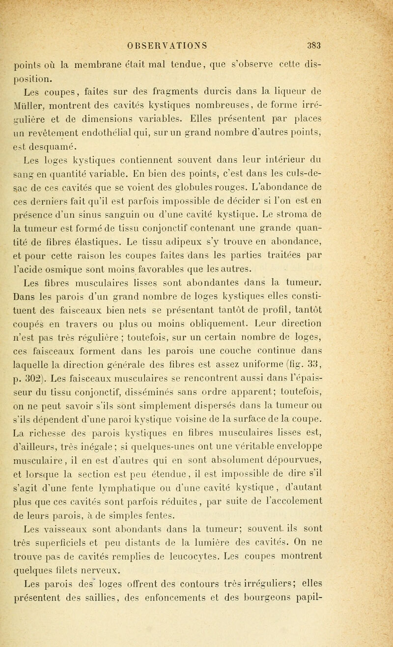 points où la membrane était mal tendue, que s'observe cette dis- position. Les coupes, faites sur des fragments durcis dans la liqueur de Mûller, montrent des cavités kystiques nombreuses, de forme irré- yulière et de dimensions variables. Elles présentent par places un revêtement endothélial qui, sur un grand nombre d'autres points, est desquamé. Les loges kystiques contiennent souvent dans leur intérieur du sang en quantité variable. En bien des points, c'est dans les culs-de- sac de ces cavités que se voient des globules rouges. L'abondance de ces derniers fait qu'il est parfois impossible de décider si l'on est en présence d'un sinus sanguin ou d'une cavité kystique. Le stroma de la tumeur est formé de tissu conjonctif contenant une grande quan- tité de fibres élastiques. Le tissu adipeux s'y trouve en abondance, et pour cette raison les coupes faites dans les parties traitées par l'acide osmique sont moins favorables que les autres. Les fibres musculaires lisses sont abondantes dans la tumeur. Dans les parois d'un grand nombre de loges kystiques elles consti- tuent des faisceaux bien nets se présentant tantôt de profil, tantôt coupés en travers ou plus ou moins obliquement. Leur direction n'est pas très régulière ; toutefois, sur un certain nombre de loges, ces faisceaux forment dans les parois une couche continue dans laquelle la direction générale des fibres est assez uniforme (fig. 33, p. 302). Les faisceaux musculaires se rencontrent aussi dans l'épais- seur du tissu conjonctif, disséminés sans ordre apparent; toutefois, on ne peut savoir s'ils sont simplement dispersés dans la tumeur ou s'ils dépendent d'une paroi kystique voisine de la surface de la coupe. La richesse des parois kystiques en fibres musculaires lisses est, d'ailleurs, très inégale ; si quelques-unes ont une véritable enveloppe musculaire, il en est d'autres qui en sont absolument dépourvues, et lorsque la section est peu étendue, il est impossible de dire s'il s'agit d'une fente lymphatique ou d'une cavité kystique , d'autant plus que ces cavités sont parfois réduites, par suite de l'accolement de leurs parois, à de simples fentes. Les vaisseaux sont abondants dans la tumeur; souvent, ils sont très superficiels et peu distants de la lumière des cavités. On ne trouve pas de cavités remplies de leucocytes. Les coupes montrent quelques filets nerveux. Les parois des'loges offrent des contours très irréguliers; elles présentent des saillies, des enfoncements et des bourgeons papil-