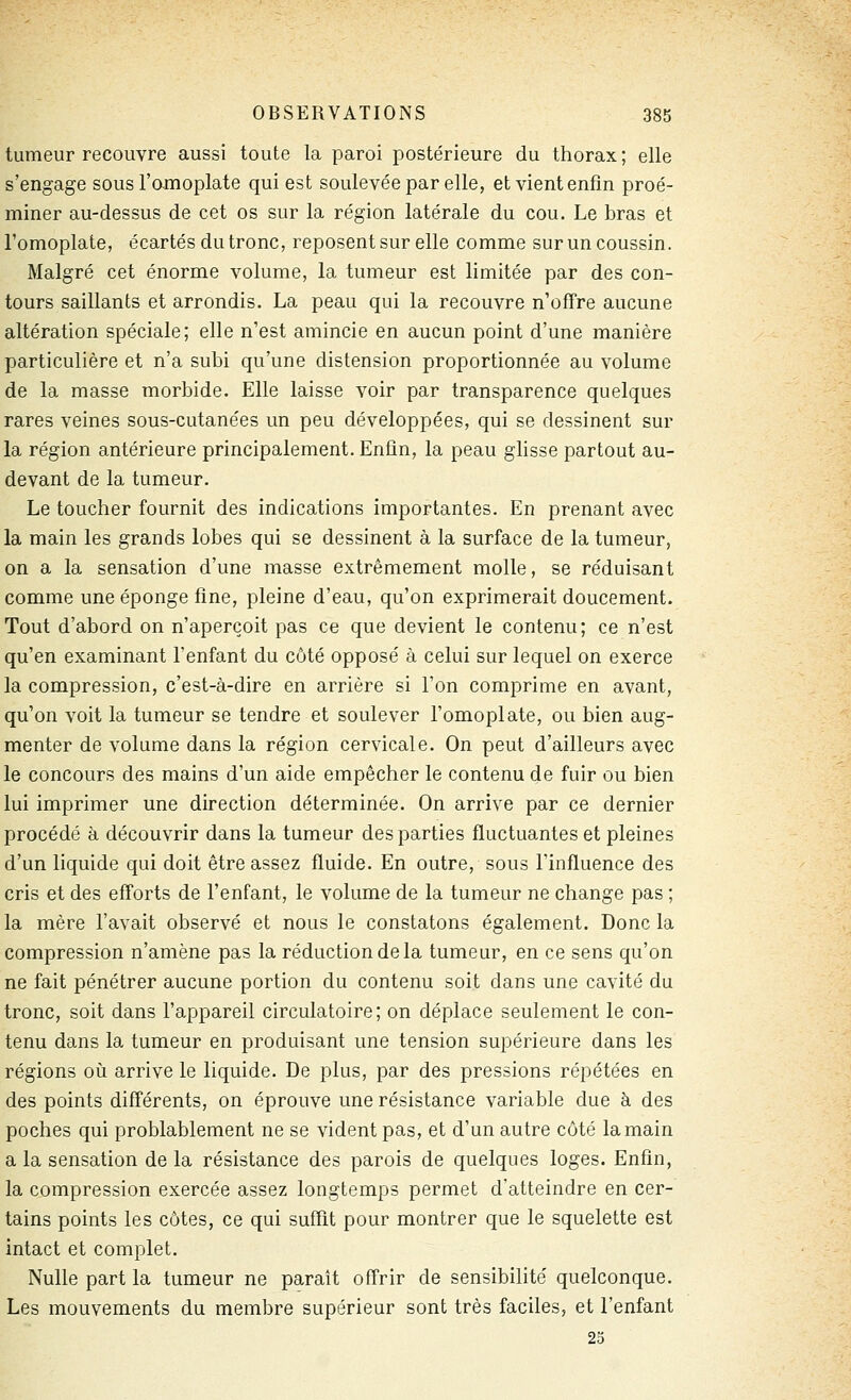 tumeur recouvre aussi toute la paroi postérieure du thorax; elle s'engage sous l'omoplate qui est soulevée par elle, et vient enfin proé- miner au-dessus de cet os sur la région latérale du cou. Le bras et l'omoplate, écartés du tronc, reposent sur elle comme sur un coussin. Malgré cet énorme volume, la tumeur est limitée par des con- tours saillants et arrondis. La peau qui la recouvre n'ofTre aucune altération spéciale; elle n'est amincie en aucun point d'une manière particulière et n'a subi qu'une distension proportionnée au volume de la masse morbide. Elle laisse voir par transparence quelques rares veines sous-cutanées un peu développées, qui se dessinent sur la région antérieure principalement. Enfin, la peau glisse partout au- devant de la tumeur. Le toucher fournit des indications importantes. En prenant avec la main les grands lobes qui se dessinent à la surface de la tumeur, on a la sensation d'une masse extrêmement molle, se réduisant comme une éponge fine, pleine d'eau, qu'on exprimerait doucement. Tout d'abord on n'aperçoit pas ce que devient le contenu; ce n'est qu'en examinant l'enfant du côté opposé à celui sur lequel on exerce la compression, c'est-à-dire en arrière si l'on comprime en avant, qu'on voit la tumeur se tendre et soulever l'omoplate, ou bien aug- menter de volume dans la région cervicale. On peut d'ailleurs avec le concours des mains d'un aide empêcher le contenu de fuir ou bien lui imprimer une direction déterminée. On arrive par ce dernier procédé à découvrir dans la tumeur des parties fluctuantes et pleines d'un liquide qui doit être assez fluide. En outre, sous l'influence des cris et des efforts de l'enfant, le volume de la tumeur ne change pas ; la mère l'avait observé et nous le constatons également. Donc la compression n'amène pas la réduction de la tumeur, en ce sens qu'on ne fait pénétrer aucune portion du contenu soit dans une cavité du tronc, soit dans l'appareil circulatoire; on déplace seulement le con- tenu dans la tumeur en produisant une tension supérieure dans les régions où arrive le liquide. De plus, par des pressions répétées en des points différents, on éprouve une résistance variable due à des poches qui problablement ne se vident pas, et d'un autre côté la main a la sensation de la résistance des parois de quelques loges. Enfin, la compression exercée assez longtemps permet d'atteindre en cer- tains points les côtes, ce qui suffit pour montrer que le squelette est intact et complet. Nulle part la tumeur ne paraît offrir de sensibilité quelconque. Les mouvements du membre supérieur sont très faciles, et l'enfant 25