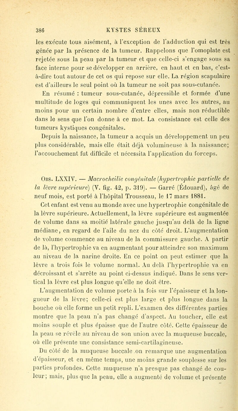 les exécute tous aisément, à Texception de l'adduction qui est très gênée par la présence de la tumeur. Rappelons que l'omoplate est rejetée sous la peau par la tumeur et que celle-ci s'engage sous sa face interne pour se développer en arrière, en haut et en bas, c'est- à-dire tout autour de cet os qui repose sur elle. La région scapulaire est d'ailleurs le seul point où la tumeur ne soit pas sous-cutanée. En résumé : tumeur sous-cutanée, dépressible et formée d'une multitude de loges qui communiquent les unes avec les autres, au moins pour un certain nombre d'entre elles, mais non réductible dans le sens que l'on donne à ce mot. La consistance est celle des tumeurs kystiques congénitales. Depuis la naissance, la tumeur a acquis un développement un peu plus considérable, mais elle était déjà volumineuse à la naissance; l'accouchement fut difficile et nécessita l'application du forceps. Obs. LXXIV. — Macrocheilie congénitale [hypertrophie partielle de la lèvre supériewe) (V. fig. 42, p. 319). — Garré (Edouard), âgé de neuf mois, est porté à l'hôpital Trousseau, le 17 mars 1881. Cet enfant est venu au monde avec une hypertrophie congénitale de la lèvre supérieure. Actuellement, la lèvre supérieure est augmentée de volume dans sa moitié latérale gauche jusqu'au delà de la ligne médiane, en regard de l'aile du nez du côté droit. L'augmentation de volume commence au niveau de la commissure gauche. A partir de là, l'hypertrophie va en augmentant pour atteindre son maximum au niveau de la narine droite. En ce point on peut estimer que la lèvre a trois fois le volume normal. Au delà l'hypertrophie va en décroissant et s'arrête au point ci-dessus indiqué. Dans le sens ver- tical la lèvre est plus longue qu'elle ne doit être. L'augmentation de volume porte à la fois sur l'épaisseur et la lon- gueur de la lèvre; celle-ci est plus large et plus longue dans la bouche où elle forme un petit repli. L'examen des différentes parties montre que la peau n'a pas changé d'aspect. Au toucher, elle est moins souple et plus épaisse que de l'autre côté. Cette épaisseur de la peau se révèle au niveau de son union avec la muqueuse buccale, où elle présente une consistance semi-cartilagineuse. Du côté de la muqueuse buccale on remarque une augmentation d'épaisseur, et en même temps, une moins grande souplesse sur les parties profondes. Cette muqueuse n'a presque pas changé de cou- leur; mais, plus que la peau, elle a augmenté de volume et présente