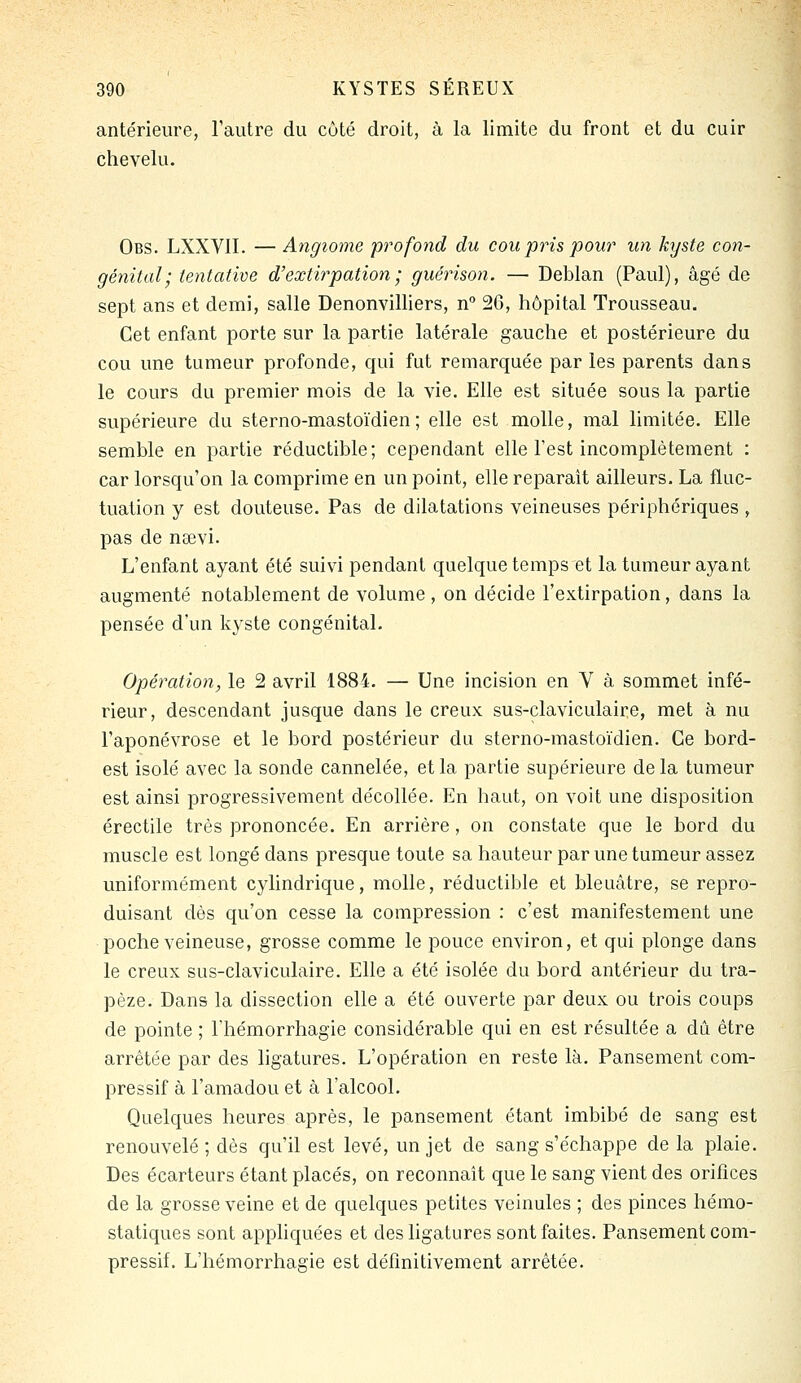 antérieure, l'autre du côté droit, à la limite du front et du cuir chevelu. Obs. LXXVII. — Angiome profond du cou pris pour un kyste con- génital; tentative d'extirpation ; guérison. — Deblan (Paul), âgé de sept ans et demi, salle Denonvilliers, n° 2G, hôpital Trousseau. Cet enfant porte sur la partie latérale gauche et postérieure du cou une tumeur profonde, qui fut remarquée par les parents dans le cours du premier mois de la vie. Elle est située sous la partie supérieure du sterno-mastoïdien; elle est molle, mal limitée. Elle semble en partie réductible; cependant elle Test incomplètement : car lorsqu'on la comprime en un point, elle reparaît ailleurs. La fluc- tuation y est douteuse. Pas de dilatations veineuses périphériques , pas de nœvi. L'enfant ayant été suivi pendant quelque temps et la tumeur ayant augmenté notablement de volume , on décide l'extirpation, dans la pensée d'un kyste congénital. Opération, le 2 avril 1884. — Une incision en V à sommet infé- rieur, descendant jusque dans le creux: sus-claviculaire, met à nu l'aponévrose et le bord postérieur du sterno-mastoïdien. Ce bord- est isolé avec la sonde cannelée, et la partie supérieure delà tumeur est ainsi progressivement décollée. En haut, on voit une disposition érectile très prononcée. En arrière, on constate que le bord du muscle est longé dans presque toute sa hauteur par une tumeur assez uniformément cylindrique, molle, réductible et bleuâtre, se repro- duisant dès qu'on cesse la compression : c'est manifestement une poche veineuse, grosse comme le pouce environ, et qui plonge dans le creux sus-claviculaire. Elle a été isolée du bord antérieur du tra- pèze. Dans la dissection elle a été ouverte par deux ou trois coups de pointe ; l'hémorrhagie considérable qui en est résultée a dû être arrêtée par des ligatures. L'opération en reste là. Pansement com- pressif à l'amadou et à l'alcool. Quelques heures après, le pansement étant imbibé de sang est renouvelé ; dès qu'il est levé, un jet de sang s'échappe de la plaie. Des écarteurs étant placés, on reconnaît que le sang vient des orifices de la grosse veine et de quelques petites veinules ; des pinces hémo- statiques sont appliquées et des ligatures sont faites. Pansement com- pressif. L'hémorrhagie est définitivement arrêtée.