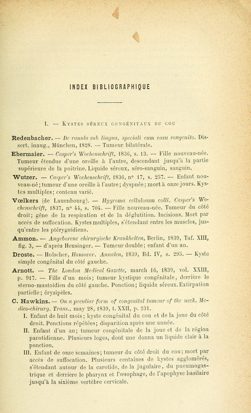 ^ !NDEX BIBLIOGRAPHIQUE I. — Ky3te3 séreux congénitaux du cou Redenbacher. — Be ranida sub lingua, speciali mm casu congenito. Dis- sert, inaug., Mûnehen, 1828. — Tumeur bilatérale. Ebermaier. — Casper's Wochenschrift, 1836, s. 13. — Fille nouveau-née. Tumeur étendue d'une oreille à l'autre, descendant juscju'à la partie supérieure de la poitrine. Liquide séreux, séro-sanguin, sanguin. Wutzer. — Ca^Kr's Wochenschrift, 1836, n 17, s. 2o7. — Enfant nou- veau-né ; tumeur d'une oreille à l'autre; dyspnée; mort à onze jours. Kys- tes multiples; contenu varié. Vœlkers (de Lauenbourg). — Hygroma cellulosum colli. Ca&per's Wo- chemchrift, 1837, n» 44, s. 704. — Fille nouveau-née. Tumeur du côté droit; gêne de la respiration et de la déglutition. Incisions. Mort par accès de suffocation. Kystes multiples, s'étendant entre les muscles, jus- qu'entre les ptérj^goïdiens. Ammon. — Angehorene chinirglsche KranJiheifen, Berlin, 1839, Taf. XIII, fig. 3, — d'après Heusinger. — Tumeur double; enfant d'un an. Droste. — Holsclier, Hannœvr. Annalen, 1839, Bd. IV, s. 29o. — Kyste simple congénital du côté gauche. Arnott. — The London Médical Gazette, march 16, 1839, vol. XXIII, p. 917. — FiUe d'un mois; tumeur kystique congénitale, derrière le sterno-mastoïdien du côté gauche. Ponction; liquide séreux.Extirpation partielle ; érysipèles. C. Hawkins.— On a peculiar form of congénital tumour of the neck. Me- dico-chirurg. Tram., may 28, 1839, t. XXII, p. 231. I. Enfant de huit mois ; kyste congénital du cou et de la joue du côté droit. Ponctions répétées; disparition après une année. II. Enfant d'un an; tumeur congénitale de la joue et de la région parotidienne. Plusieurs loges, dont une donna un liquide clair à la ponction. III. Enfant de onze semaines; tumeur du côté droit du cou; mort par accès de suffocation. Plusieurs centaines de kystes agglomérés, s'étendant autour de la carotide, de la jugulaire, du pneumogas- trique et derrière le pharynx et l'œsophage, de l'apophyse basilaire jusqu'à la sixième vertèbre cervicale.