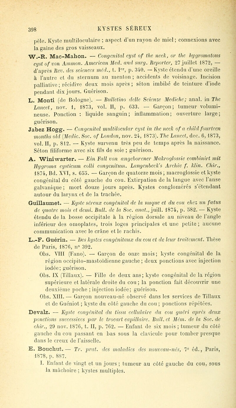 pèle. Kyste mulliloculaire ; aspect d'un rayon de miel; connexions avec la gaine des gros vaisseaux. W.-R. Mac-Mahon. — Congénital cyst of the neck, or the hygromatoiis cyst ofvon Ammon. American Med. and surg. Reporter, 27 juillet 1872, — d'après Rev. des sciences méd., t. I, p. 340. — Kyste étendu d'une oreille à l'autre et du sternum au menton ; accidents de voisinage. Incision palliative ; récidive deux mois après ; séton imbibé de teinture d'iode pendant dix jours. Guérison. L. Monti (de Bologne). — Bidletino délie Scienze Medklie; anal, in The Lancet, nov. 1, 1873, vol. II, p. 633. — Garçon; tumeur volumi- neuse. Ponction : liquide sanguin; inflammation; ouverture large; guérison. Jabez Hogg. — Congénital multilocular cyst in the neck of a child foiirteen months old {Medic. Soc. of London, nov. 24, 1873). The Lancet, dec. 6,1873, vol. II, p. 812. — Kyste survenu très peu de temps après la naissance. Séton filiforme avec six flls de soie ; guérison. A. Wini'warter. — Ein Fait von angeborener Makroglossie combinirt mit Hygroma cysticum colli congenitum. Langenbeck's Archiv f. klin. Chir., 1874, Bd. XVI, s. 633. — Garçon de quatorze mois ; macroglossie et kyste congénital du côté gauche du cou. Extirpation de la langue avec l'anse galvanique; mort douze jours après. Kystes conglomérés s'étendant autour du larynx et de la trachée, Guillavmiet. — Kyste séreux congénital de la nuque et du cou chez un fœtus de quatre mois et demi. Bull, de la Soc. «?îa^, juill. 1874, p. 382. — Kyste étendu de la bosse occipitale à la région dorsale au niveau de l'angle inférieur des omoplates, trois loges principales et une petite ; aucune communication avec le crâne elle rachis. L.-F. Guérin. — Les kystes congénitaux du cou et de leur traitement. Thèse de Paris, 1876, n° 392. Obs. VIII (Fano). — Garçon de onze mois; kyste congénital de la région occipito-mastoïdienne gauche ; deux ponctions avec injection iodée; guérison. Obs. IX (Tillaux). — Fille de deux ans; kyste congénital de la région supérieure et latérale droite du cou ; la ponction fait découvrir une deuxième poche ; injection iodée; guérison. Obs. XIII. — Garçon nouveau-né observé dans les services de Tillaux et de Guéniot ; kyste du côté gauche du cou ; ponctions répétées. Devalz. — Kyste congénital du tissu cellulaire du cou guéri après deux ponctions successives par le trocart capillaire. Bull, et Mém. de la Soc. de chir., 29 nov. 1876, t. II, p. 762. — Enfant de six mois ; tumeur du côté gauche du cou passant en bas sous la clavicule pour tomber presque dans le creux de l'aisselle. E. Boucliut.— Tr. prat. des maladies des nouveau-nés, 1^ éd., Paris, 1878, p. 887. I. Enfant de vingt et un jours ; tumeur au côté gauche du cou, sous la mâchoire ; kystes multiples.