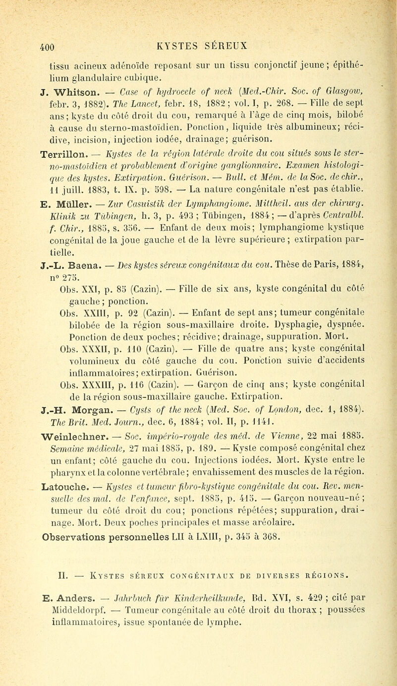 tissu acineiix adénoïde reposant sur un tissu conjonctif jeune ; épithé- lium glandulaire cubique. J. Whitson. — Case of hydrocele of neck {Med.-Chir. Soc. of Glasgow, febr. 3, d882). The Lcmcet, febr. 18, 1882 ; vol. I, p. 268. — Fille de sept ans; kyste du côté droit du cou, remarqué à l'âge de cinq mois, bilobé à cause du sterno-mastoïdien. Ponction, liquide très albumineux; réci- dive, incision, injection iodée, drainage; guérison. Terrillon. — Kystes de la région latérale droite du cou situés sous le ster- no-mastoïdien et probablement d'origine ganglionnaire. Examen histologi- que des kystes. Extirpation. Guérison. — Bidl. et Mém. de la Soc. dechir., H juilL 1883, t. IX. p. 598. — La nature congénitale n'est pas établie. E. MûUer. — Ziir Casuistik der Lymphangiome. Mittheil. aus der chirurg. Klinik zu Tùbingen, h. 3, p. 493 ; Tubingen, 1884; —d'après Centralbl. f. Chir., 188o, s. 356. — Enfant de deux mois; lymphangiome kystique congénital de la joue gauche et de la lèvre supérieure ; extirpation par- tielle. J.-L. Baena. — Des kystes séreux congénitaux du cou. Thèse de Paris, 1884, n 275. Obs. XXI, p. 85 (Cazin). — Fille de six ans, kyste congénital du côté gauche ; ponction. Obs. XXni, p. 92 (Cazin). — Enfant de sept ans; tumeur congénitale bilobée de la région sous-maxillaire droite. Dysphagie, dyspnée. Ponction de deux poches; récidive; drainage, suppuration. Mort, Obs. XXXII, p. 110 (Cazin). — Fille de quatre ans; kyste congénital volumineux du côté gauche du cou. Ponction suivie d'accidents inflammatoires; extirpation. Guérison. Obs. XXXIII, p. 116 (Cazin). — Garçon de cinq ans; kyste congénital de la région sous-maxillaire gauche. Extirpation. J.-H. Morgan. — Cysts of the neck {Med. Soc. of London, dec. 1, 1884). TheBrit. Med. Journ., dec. 6, 1884; vol. II, p. dl4]. Weinlechner. — Soc. império-royale des méd. de Vienne, 22 mai 1885. Semaine médicale, 27 mai 1885, p. 189. — Kyste composé congénital chez un enfant; côté gauche du cou. Injections iodées. Mort. Kyste entre le pharynx et la colonne vertébrale ; envahissement des muscles de la région. Latouclie. — Kystes et tumeur fibro-kystique congénitale du cou. Rev. men- suelle des mal. de l'enfance, sept. 1885, p. 415. — Garçon nouveau-né ; tumeur du côté droit du cou; ponctions répétées; suppuration, drai- nage. Mort. Deux poches principales et masse aréolaire. Observations personnelles LU à LXIII, p. 345 à 368. II. — Kystes séreux congénitaux de diverses régions. E. Anders. — Jahrbuch fur Kinderheilkunde, Bd. XVI, s. 429 ; cité par Middeldorpf. — Tumeur congénitale au côté droit du thorax ; poussées inflammatoires, issue spontanée de lymphe.