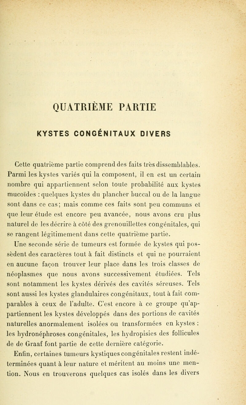 QUATRIEME PARTIE KYSTES CONGÉNITAUX DIVERS Cette quatrième partie comprend des faits très dissemblables. Parmi les kystes variés qui la composent, il en est un certain nombre qui appartiennent selon toute probabilité aux kystes mucoïdes : quelques kystes du plancher buccal ou de la langue sont dans ce cas; mais comme ces faits sont peu communs et que leur étude est encore peu avancée, nous avons cru plus naturel de les décrire à côté des g-renouillettes congénitales, qui se rangent légitimement dans cette quatrième partie. Une seconde série de tumeurs est formée de kystes qui pos- sèdent des caractères tout à fait distincts et qui ne pourraient en aucune façon trouver leur place dans les trois classes de néoplasmes que nous avons successivement étudiées. Tels sont notamment les kystes dérivés des cavités séreuses. Tels sont aussi les kystes glandulaires congénitaux, tout à fait com- parables à ceux de l'adulte. C'est encore à ce groupe qu'ap- partiennent les kystes développés dans des portions de cavités naturelles anormalement isolées ou transformées en kystes : les hydronéphroses congénitales, les hydropisies des follicules de de Graaf font partie de cette dernière catégorie. Enfin, certaines tumeurs kystiques congénitales restent indé- terminées quant à leur nature et méritent au moins une men- tion. Nous en trouverons quelques cas isolés dans les divers