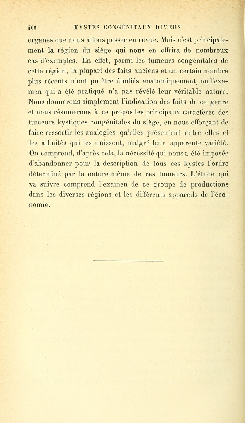 organes que nous allons passer en revue. Mais c'est principale- ment la région du siège qui nous en offrira de nombreux cas d'exemples. En effet, parmi les tumeurs congénitales de cette région, la plupart des faits anciens et un certain nombre plus récents n'ont pu être étudiés anatomiquement, ou l'exa- men qui a été pratiqué n'a pas révélé leur véritable nature. Nous donnerons simplement l'indication des faits de ce genre et nous résumerons à ce propos les principaux caractères des tumeurs kystiques congénitales du siège, en nous efforçant de faire ressortir les analogies qu'elles présentent entre elles et les affinités qui les unissent, malgré leur apparente variété. On comprend, d'après cela, la nécessité qui nous a été imposée d'abandonner poiu' la description de tous ces kystes l'ordre déterminé par la nature même de ces tumeurs. L'étude qui va suivre comprend l'examen de ce groupe de productions dans les diverses régions et les différents appareils de l'éco- nomie.