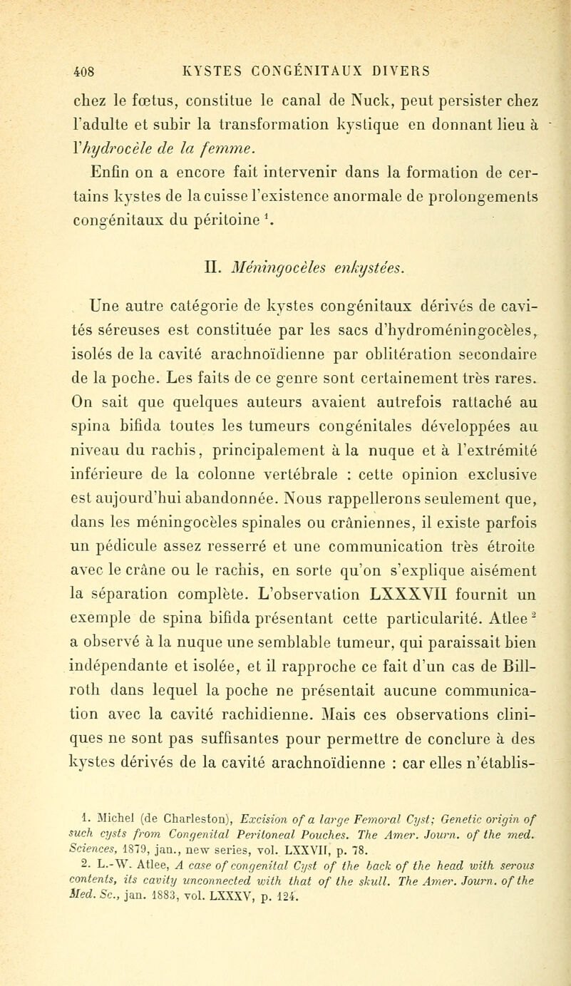 chez le fœtus, constitue le canal de Nuck, peut persister chez l'adulte et suhir la transformation kystique en donnant lieu à Vhydrocèle de la femme. Enfin on a encore fait intervenir dans la formation de cer- tains kystes de la cuisse l'existence anormale de prolongements congénitaux du péritoine ^ n. Méningocèles enkystées. Une autre catégorie de kystes congénitaux dérivés de cavi- tés séreuses est constituée par les sacs d'hydroméningocèles, isolés de la cavité arachnoïdienne par oblitération secondaire de la poche. Les faits de ce genre sont certainement très rares. On sait que quelques auteurs avaient autrefois rattaché au spina hifida toutes les tumeurs congénitales développées au niveau du rachis, principalement à la nuque et à l'extrémité inférieure de la colonne vertébrale : cette opinion exclusive est aujourd'hui abandonnée. Nous rappellerons seulement que, dans les méningocèles spinales ou crâniennes, il existe parfois un pédicule assez resserré et une communication très étroite avec le crâne ou le rachis, en sorte qu'on s'explique aisément la séparation complète. L'observation LXXXVII fournit un exemple de spina hifida présentant cette particularité. Atlee ^ a observé à la nuque une semblable tumeur, qui paraissait bien indépendante et isolée, et il rapproche ce fait d'un cas de Bill- roth dans lequel la poche ne présentait aucune communica- tion avec la cavité rachidienne. Mais ces observations clini- ques ne sont pas suffisantes pour permettre de conclure à des kystes dérivés de la cavité arachnoïdienne : car elles n'établis- 1. Michel (de Charleston), Excision of a large Fémoral Cyst; Genetic origin of such cysts from Congénital Feriioneal Pouches. The Amei\ Journ. of the med. Sciences, 1879, jan., new séries, vol. LXXVU, p. 78. 2. L.-W. Atlee, A case of congénital Cyst of the hack of the head vnth serons contents, ils cavity unconnected with that of the skull. The Amer. Journ. of the Med. Se, jan. 1883, vol. LXXXV, p. 124.