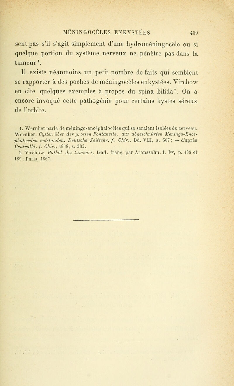 sent pas s'il s'agit simplement d'une hydroméning-ocèle ou si quelque portion du système nerveux ne pénètre pas dans la tumeur ^ 11 existe néanmoins un petit nombre de faits qui semblent se rapporter à des poches de méningocèles enkystées. Yirchow en cite quelques exemples à propos du spina bifida^ On a encore invoqué cette pathog-énie pour certains kystes séreux de l'orbite. 1. Wernher parle de méningo-encéphalocèles qui se seraient isolées du cerveau. Wernher, Cysten ûher der grossen Fontanelle, aus abgeschnùrien Meningo-Ence- phalocelen entstanden. Deutsche Zeitschr. f. Chv\, Bd. Ylil, s. 307; —d'après Centralhl. f. Chir., 1878, s. 383. 2. Virchow, Pathol. des tumeurs, trad. frauç. par Aroussohn, t. l'^r, p. 188 et 189; Paris, 1867.