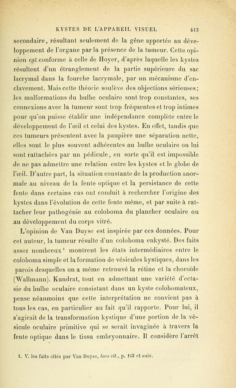 secondaire, résultant seulement de la gêne apportée au déve- loppement de l'organe parla présence de la tumeur. Cette opi- nion e^st conforme à celle de Hoyer, d'après laquelle les kystes résultent d'un étranglement de la partie supérieure du sac lacrymal dans la fourche lacrymale, par un mécanisme d'en- clavement. Mais cette théorie soulève des objections sérieuses; les malformations du bulbe oculaire sont trop constantes, ses connexions avec la tumeur sont trop fréquentes et trop intimes pour qu'on puisse établir une indépendance complète entre le développement de l'œil et celui des kystes. En effet, tandis que ces tumeurs présentent avec la paupière une séparation nette, elles sont le plus souvent adhérentes au bulbe oculaire ou lui sont rattachées par un pédicule, en sorte qu'il est impossible de ne pas admettre une relation entre les kystes et le globe de l'œil. D'autre part, la situation constante de la production anor- male au niveau de la fente optique et la persistance de cette fente dans certains cas ont conduit à rechercher l'origine des kystes dans l'évolution de cette fente même, et par suite à rat- tacher leur pathogénie au coloboma du plancher oculaire ou AU développement du corps vitré. L'opinion de Yan Duyso est inspirée par ces données. Pour cet auteur, la tumeur résulte d'un coloboma enkysté. Des faits assez nombreux^ montrent les états intermédiaires entre le coloboma simple et la formation de vésicules kystiques, dans les parois desquelles on a même retrouvé la rétine et la choroïde (Wallmann). Kundrat, tout en admettant une variété d'ecta- sie du bulbe oculaire consistant dans un kyste colobomateux, pense néanmoins que cetle interprétation ne convient pas à tous les cas, en particulier au fait qu'il rapporte. Pour lui, il s'agirait de la transformation kystique d'une portion de la vé- sicule oculaire primitive qui se serait invaginée à travers la fente optique dans le tissu embryonnaire. 11 considère l'arrêt 1. V. les faits cités par Van Duyse, loco cit., p. 163 et suiv.